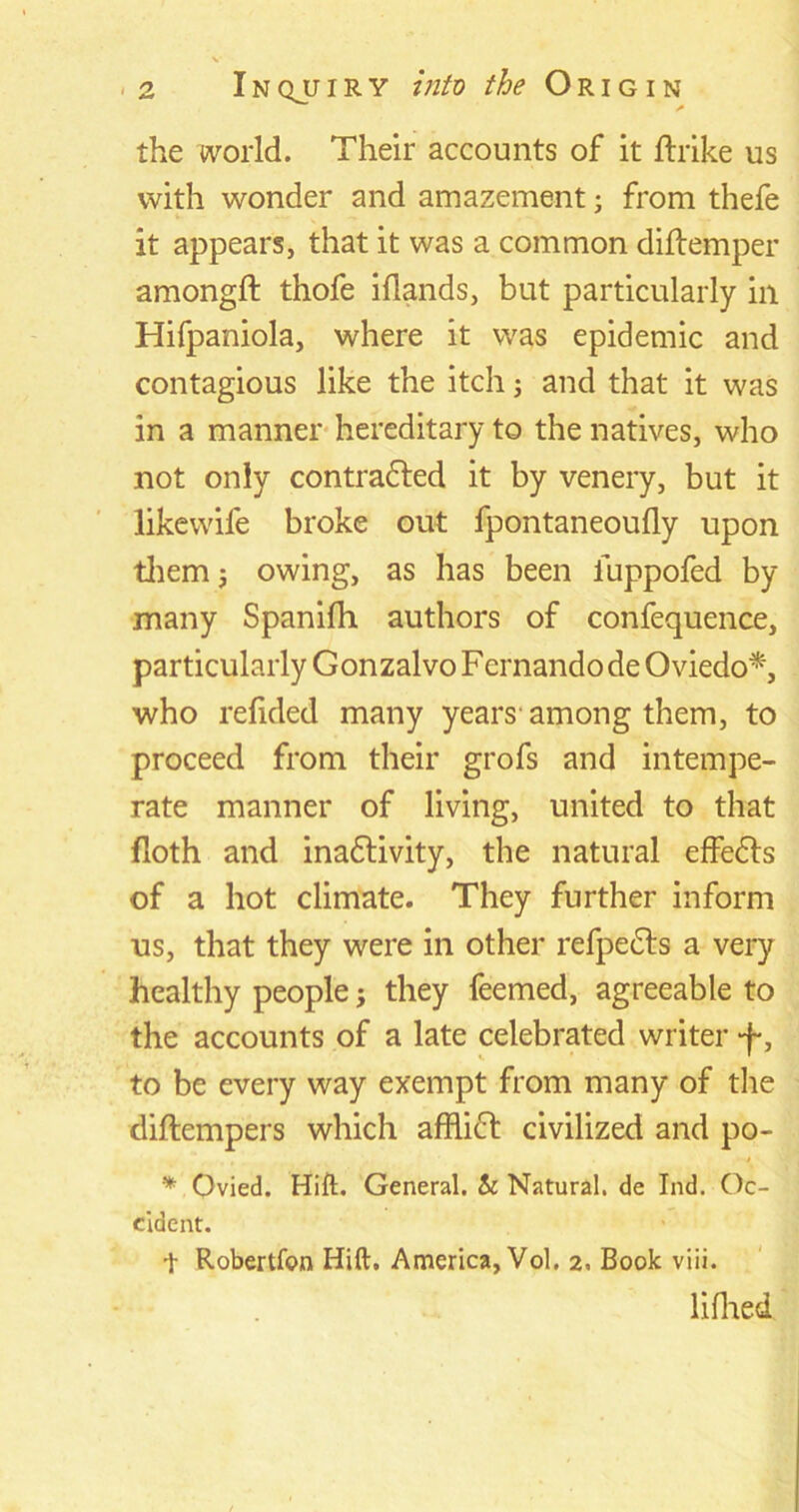 the world. Their accounts of it ftrike us with wonder and amazement; from thefe it appears, that it was a common diftemper amongft thofe iflands, but particularly in Hifpaniola, where it was epidemic and contagious like the itch; and that it was in a manner hereditary to the natives, who not only contracted it by venery, but it likewife broke out fpontaneoufly upon them j owing, as has been iuppofed by many Spanifh authors of confequence, particularly Gonzalvo Fernando de Oviedo*, who refided many years among them, to proceed from their grofs and intempe- rate manner of living, united to that (loth and inactivity, the natural effeCts of a hot climate. They further inform us, that they were in other refpeCts a very healthy people; they feemed, agreeable to the accounts of a late celebrated writer 4-, to be every way exempt from many of the diftempers which affliCt civilized and po- * Ovied. Hift. General. & Natural, de Ind. Oc- cident. t Robertfon Hift. America, Vol. 2. Book viii. lifhed