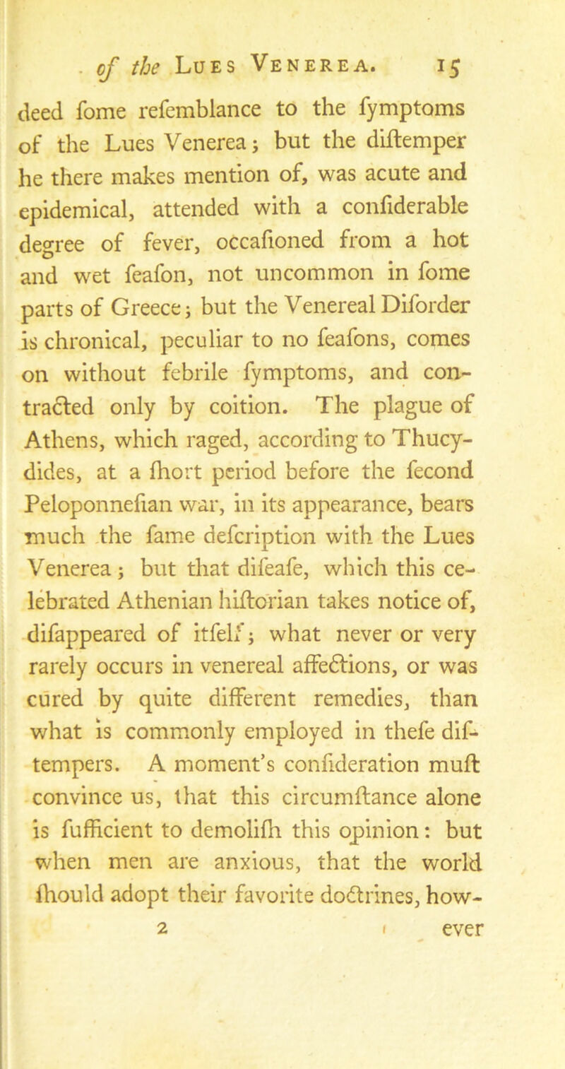 deed fome refemblance to the fymptoms of the Lues Venerea j but the diftemper he there makes mention of, was acute and epidemical, attended with a confiderable degree of fever, occafioned from a hot and wet feafon, not uncommon in fome parts of Greece j but the Venereal Diforder is chronical, peculiar to no feafons, comes on without febrile fymptoms, and con- tracted only by coition. The plague of Athens, which raged, according to Thucy- dides, at a fhort period before the fecond Peloponnefian war, in its appearance, bears much the fame defcription with the Lues Venerea; but that difeafe, which this ce- lebrated Athenian hiftcrian takes notice of, difappeared of itfelf; what never or very rarely occurs in venereal affedfions, or was cured by quite different remedies, than what is commonly employed in thefe dif- tempers. A moment’s confideration muft convince us, that this circumftance alone is fufhcient to demolifh this opinion: but when men are anxious, that the world fhould adopt their favorite dodtrines, how- 2 1 ever