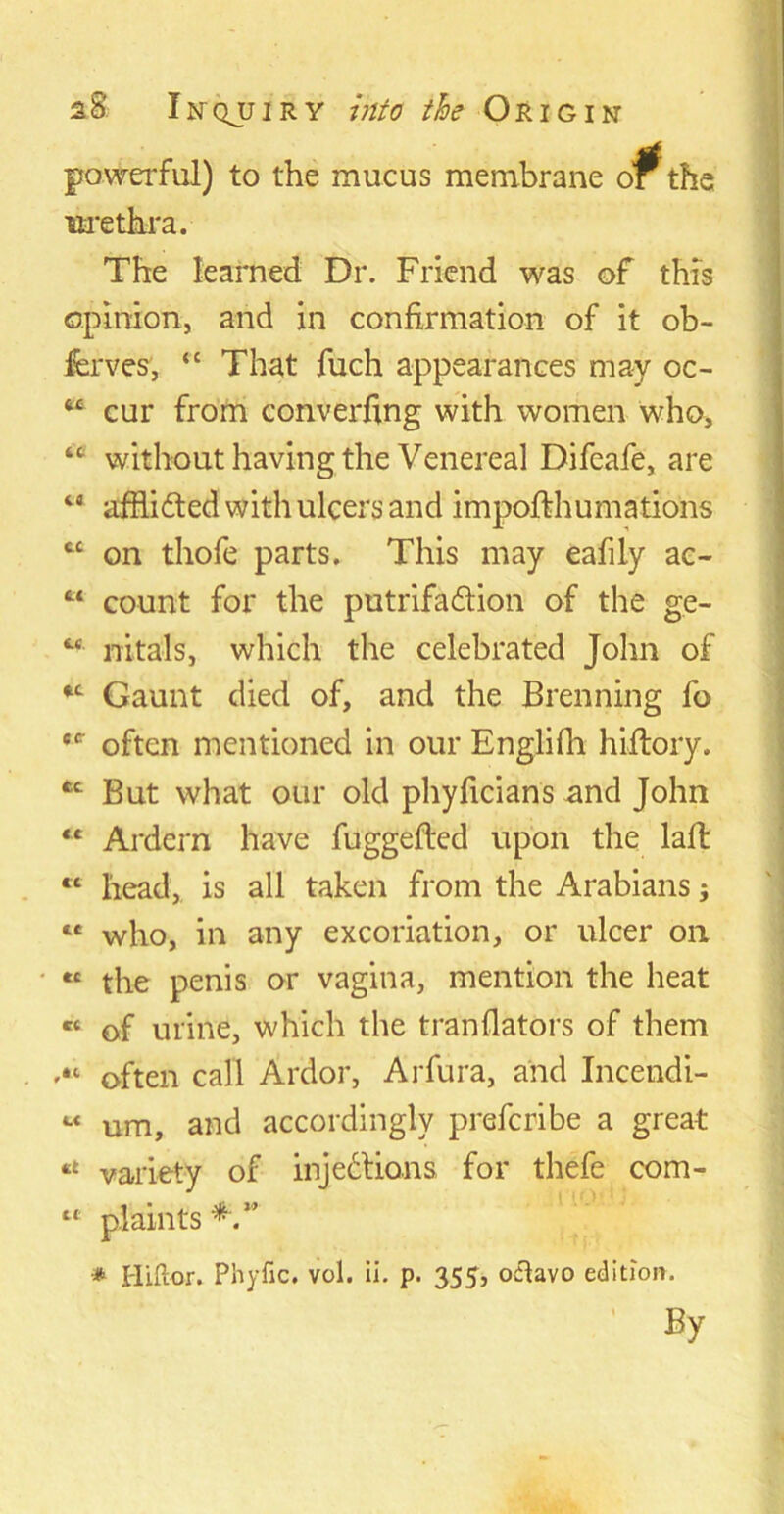 lc id cc Li LL aS Inqjjiry into the Origin powerful) to the mucus membrane o^the urethra. The learned Dr. Friend was of this opinion, and in confirmation of it ob- ferves, “ That fuch appearances may oc- cur from converfing with women who, without having the Venereal Difeafe, are ta afflicted with ulcers and impofthumations on thofe parts. This may eafdy ac- count for the putrifa&ion of the ge- nitals, which the celebrated John of Gaunt died of, and the Brenning fo often mentioned in our Englifh hiftory. But what our old phyficians and John “ Ardern have fuggefted upon the laffc tl head, is all taken from the Arabians j ce who, in any excoriation, or ulcer on « the penis or vagina, mention the heat « of urine, which the tranflators of them “ often call Ardor, Arfura, and Incendi- “ um, and accordingly prefcribe a great “ variety of injections, for thefe com- plaints * Hiftor. Phytic, vol. ii. p. 355, o&avo edition. cc- tc Li By