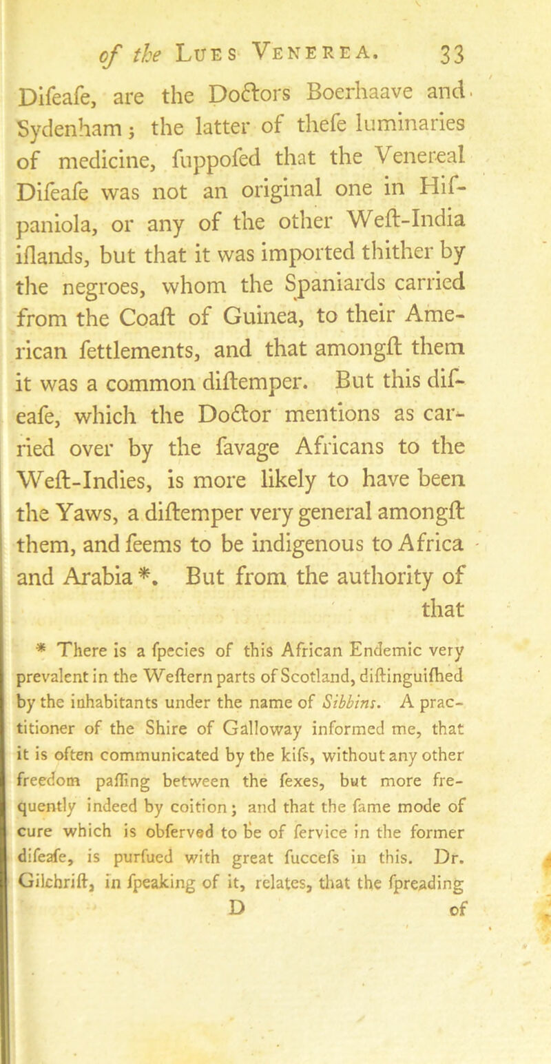 Difeafe, are the Doctors Boerhaave and. Sydenham j the latter of thefe luminaries of medicine, fuppofed that the Venereal Difeafe was not an original one in Hif- paniola, or any of the other Weft-India iflands, but that it was imported thither by the negroes, whom the Spaniards carried from the Coaft of Guinea, to their Ame- rican fettlements, and that amongft them it was a common diftemper. But this dif- eafe, which the Do&or mentions as car- ried over by the favage Africans to the Weft-Indies, is more likely to have been the Yaws, a diftemper very general amongft them, andfeems to be indigenous to Africa and Arabia *. But from the authority of that * There is a fpecies of this African Endemic very prevalent in the Weftern parts of Scotland, diftinguifhed by the inhabitants under the name of Sibbins. A prac- titioner of the Shire of Galloway informed me, that it is often communicated by the kifs, without any other freedom palling between the fexes, but more fre- quently indeed by coition; and that the fame mode of cure which is obferved to be of fervice in the former difeafe, is purfued with great fuccefs in this. Dr. Gilchrift, in fpeaking of it, relates, that the fpreading D of