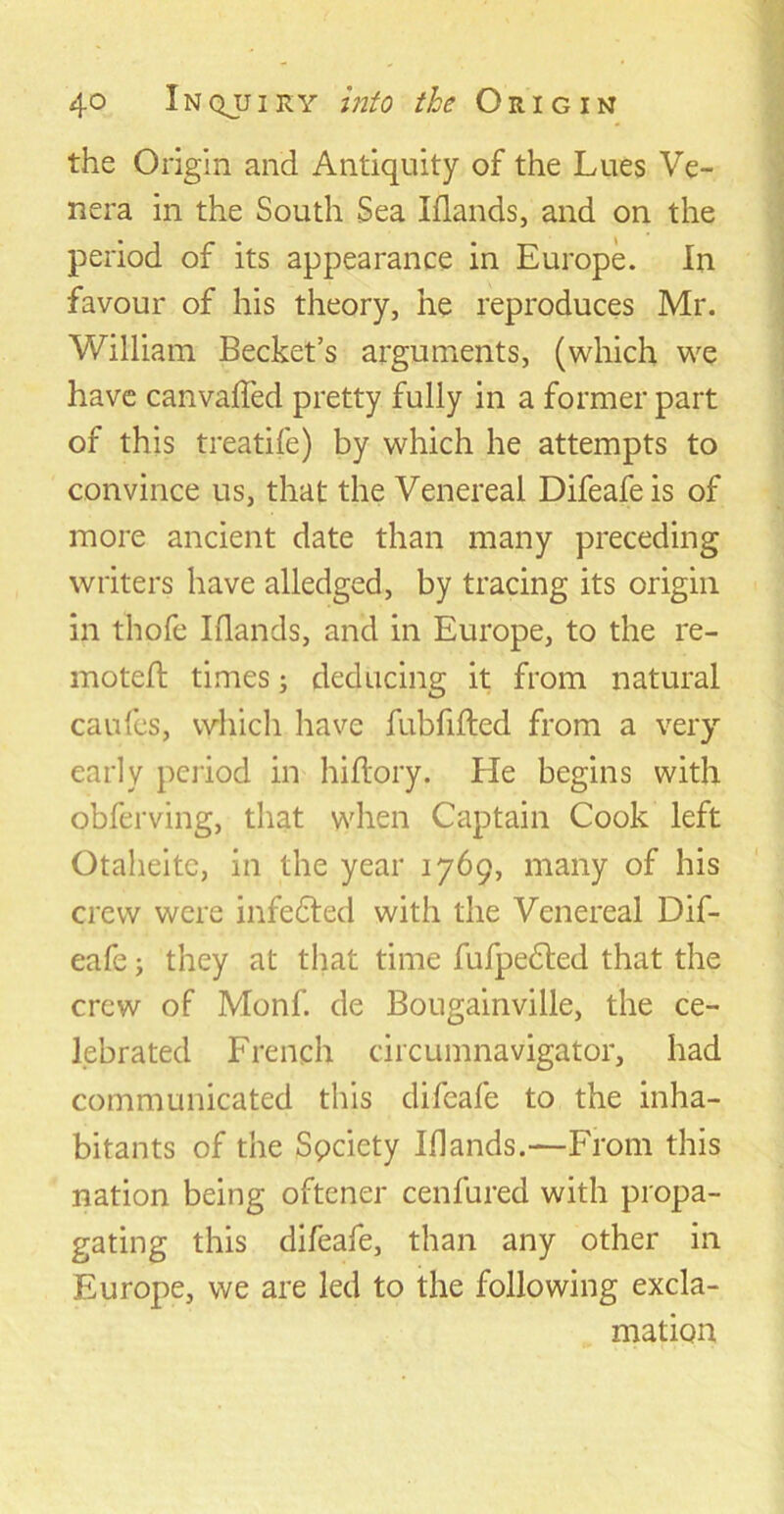 the Origin and Antiquity of the Lues Ve- nera in the South Sea Iflands, and on the period of its appearance in Europe. In favour of his theory, he reproduces Mr. William Bechet’s arguments, (which we have canvaffed pretty fully in a former part of this treatife) by which he attempts to convince us, that the Venereal Difeafeis of more ancient date than many preceding writers have alledged, by tracing its origin in thofe Iflands, and in Europe, to the re- moteft times; deducing it from natural caufes, which have fubfifted from a very early period in hiflory. He begins with obferving, that when Captain Cook left Otaheitc, in the year 1769, many of his crew were infedted with the Venereal Dif- eafe; they at that time fufpedled that the crew of Monf. de Bougainville, the ce- lebrated French circumnavigator, had communicated this difeafe to the inha- bitants of the Spciety Iflands.—From this nation being oftener cenfured with propa- gating this difeafe, than any other in Europe, we are led to the following excla- mation