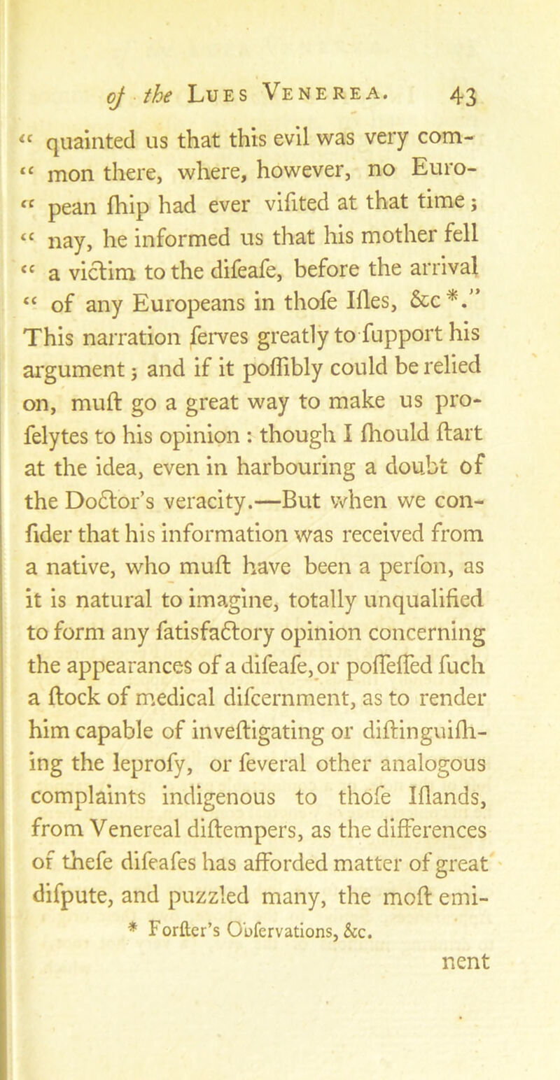 ic quainted us that this evil was very com- tc mon there, where, however, no Euro- ct pean fhip had ever vifited at that time; “ nay, he informed us that his mother fell “ a victim to the difeafe, before the arrival “ of any Europeans in thofe Illes, &c*.” This narration ferves greatly to fupport his argument; and if it poflibly could be relied on, muff go a great way to make us pro- felytes to his opinion : though I fhould flart at the idea, even in harbouring a doubt of the Do£lor’s veracity.—But when we con- fider that his information was received from a native, who mult have been a perfon, as it is natural to imagine, totally unqualified to form any fatisfaftory opinion concerning the appearances of a difeafe, or pofTefTed fuch a flock of medical difcernment, as to render him capable of invefligating or diflinguifh- ing the leprofy, or feveral other analogous complaints indigenous to thofe Iflands, from Venereal diflempers, as the differences of thefe difeafes has afforded matter of great difpute, and puzzled many, the mofl emi- * Forfter’s Obfervations, &c. nent