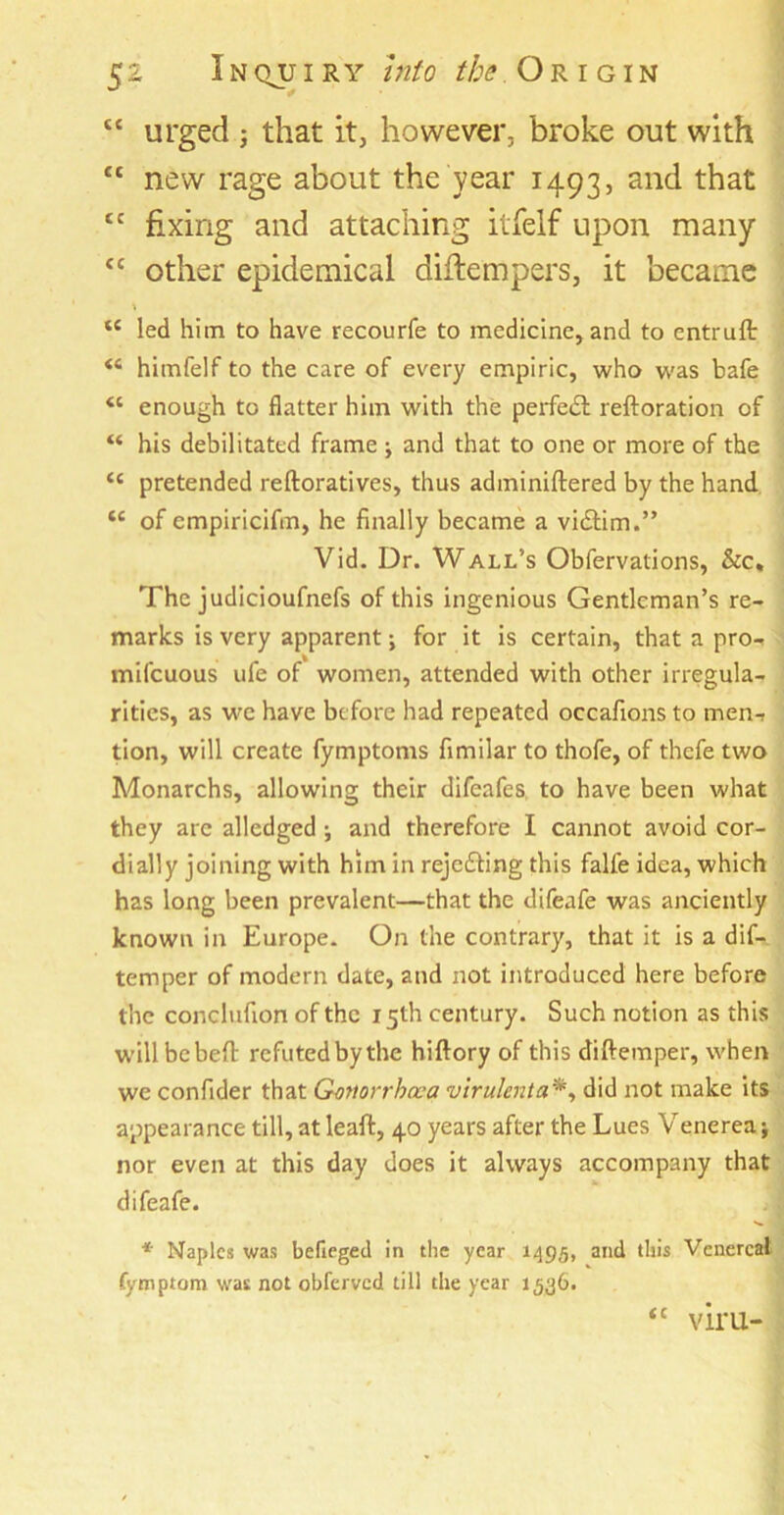 ££ urged j that it, however, broke out with ££ new rage about the year 1493, anc^ that £C fixing and attaching itfelf upon many £C other epidemical diftempers, it became “ led him to have recourfe to medicine, and to cntruft himfelf to the care of every empiric, who was bafe “ enough to flatter him with the perfedl reftoration of “ his debilitated frame j and that to one or more of the <c pretended reftoratives, thus adminiftered by the hand tc of empiricifm, he finally became a vidtirn.” Vid. Dr. Wall’s Obfervations, &c. The judicioufnefs of this ingenious Gentleman’s re- marks is very apparent; for it is certain, that a pro- miscuous ufe of women, attended with other irregula- rities, as we have before had repeated occafions to men-» tion, will create Symptoms Similar to thofe, of thefe two Monarchs, allowing their difeafes to have been what they are alledged j and therefore I cannot avoid cor- dially joining with him in rejecting this falle idea, which has long been prevalent—that the difeafe was anciently known in Europe. On the contrary, that it is a dif- temper of modern date, and not introduced here before the conclufion of the 15th century. Such notion as this willbebeft refuted bythe hiftory of this diftemper, when we confider that Gonorrhoea virulent a*, did not make its appearance till, at leaft, 40 years after the Lues Venerea; nor even at this day does it always accompany that difeafe. * Naples was befieged in the year 1495, and this Venereal Symptom was not obferved till the year 1536. (C V1TU-