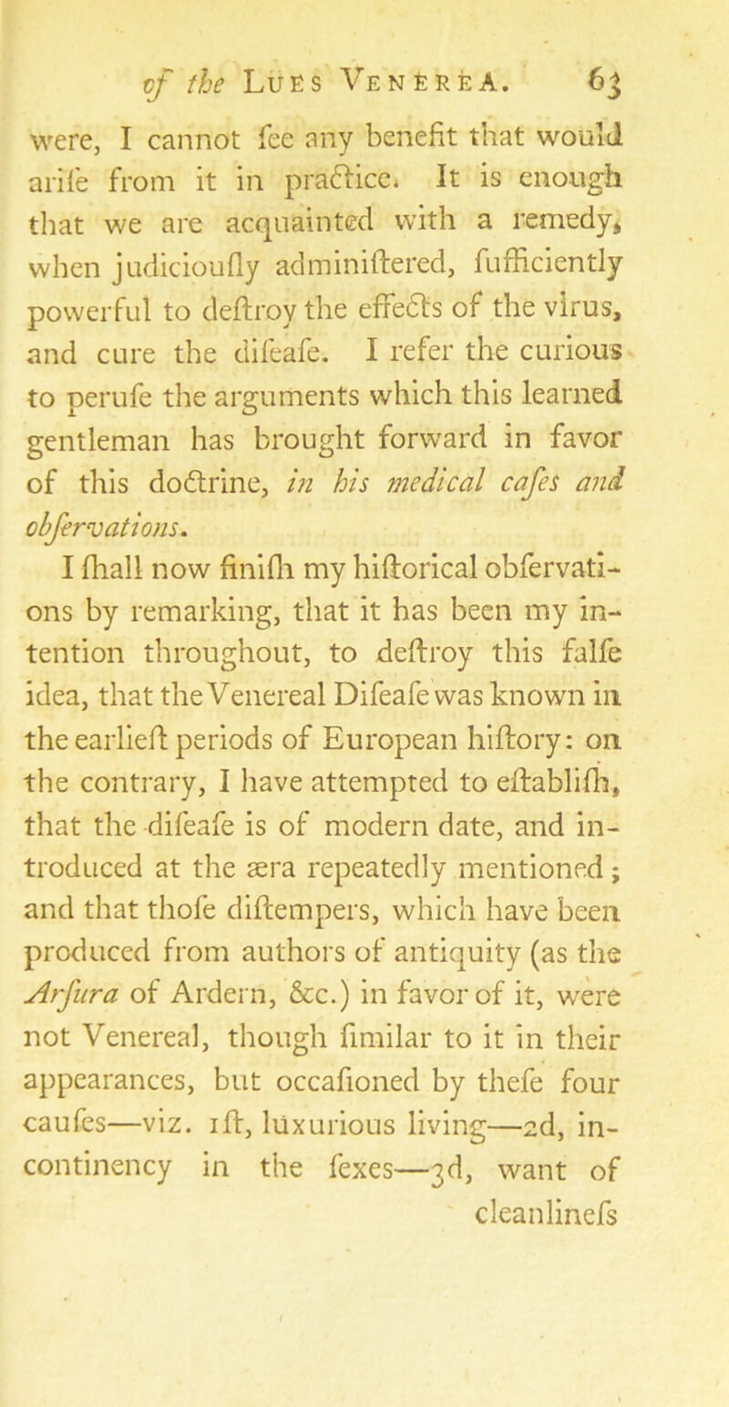 were, I cannot fee any benefit that would arife front it in pra&ice, It is enough that we are acquainted with a remedy* when judicioufly adminiftered, fufficiently powerful to deftroy the effects of the virus, and cure the difeafe. I refer the curious to perufe the arguments which this learned gentleman has brought forward in favor of this dodtrine, in his medical cafes and clfervations. I fhall now finifh my hiftorical obfervati- ons by remarking, that it has been my in- tention throughout, to deftroy this falfe idea, that the Venereal Difeafe was known in the earlieft periods of European hiffory: 011 the contrary, I have attempted to eftablifh, that the difeafe is of modern date, and in- troduced at the aera repeatedly mentioned; and that thofe diftempers, which have been produced from authors of antiquity (as the uirfura of Ardern, &c.) in favor of it, were not Venerea], though fimilar to it in their appearances, but occafioned by thefe four caufes—viz. iff, luxurious living—2d, in- continency in the fexes—3d, want of cleanlinefs