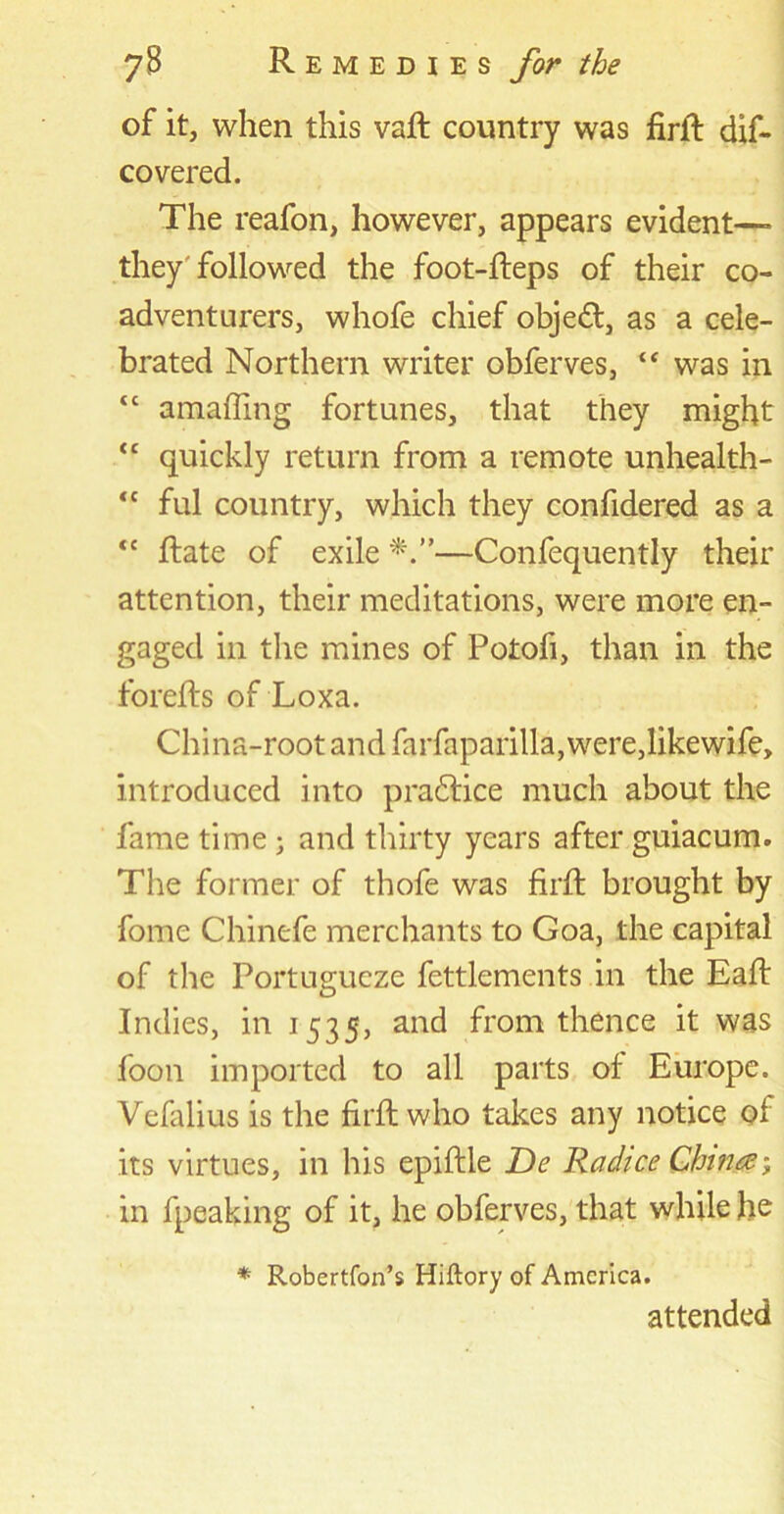 of it, when this vaft country was firft dif- covered. The reafon, however, appears evident— they followed the foot-fteps of their co- adventurers, whofe chief objedt, as a cele- brated Northern writer obferves, “ was in “ amaffing fortunes, that they might “ quickly return from a remote unhealth- “ ful country, which they confidered as a <c Rate of exile —Confequently their attention, their meditations, were more en- gaged in the mines of Potofi, than in the forefts of Loxa. China-root and farfaparilla, were,likewife, introduced into practice much about the fame time ; and thirty years after guiacum. The former of thofe was firft brought by fome Chinefe merchants to Goa, the capital of the Portugucze fettlements in the Eaft Indies, in 1535, and from thence it was foon imported to all parts of Europe. Vefalius is the firft who takes any notice of its virtues, in his epiftle De Radice Chinee; in fpeaking of it, he obferves, that while fie * Robertfon’s Hiftory of America. attended