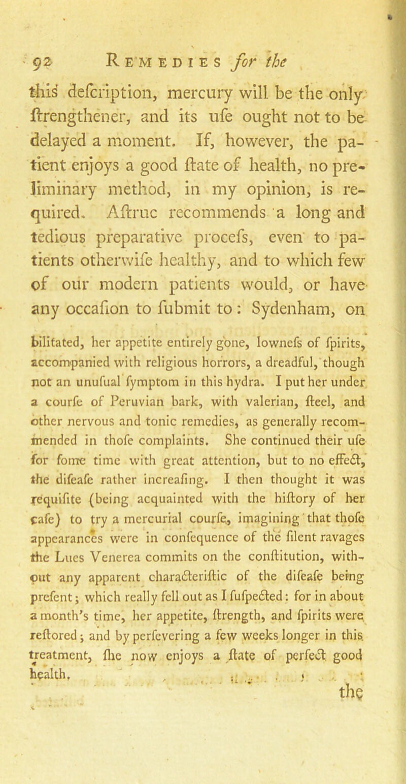 this defcription, mercury will be the only ftrengthener, and its ufe ought not to be delayed a moment. If, however, the pa- tient enjoys a good ftate of health, no pre- liminary method, in my opinion, is re- quired. A (true recommends a long and tedious preparative procefs, even to pa- tients otherwife healthy, and to which few of our modern patients would, or have any occafion to fubmit to : Sydenham, on bilitated, her appetite entirely gone, lownefs of fpirits, accompanied with religious horrors, a dreadful, though not an unufual fymptom in this hydra. I put her under a courfe of Peruvian bark, with valerian, fteel, and other nervous and tonic remedies, as generally recom- mended in thofe complaints. She continued their ufe for foirre time with great attention, but to no efFe£f, the difeafe rather increafing. I then thought it was requifite (being acquainted with the hiftory of her cafe) to try a mercurial courfe, imagining' that thofe appearances were in confequence of the filent ravages the Lucs Venerea commits on the conftitution, with- out any apparent charadleriftic of the difeafe being prefent; which really fell out as I fufpedted: for in about a month’s time, her appetite, ftrength, and fpirits were reftored j and by perfevering a few weeks longer in this, treatment, flie now enjoys a ftate of perfeift good health. , ,• ... » ..