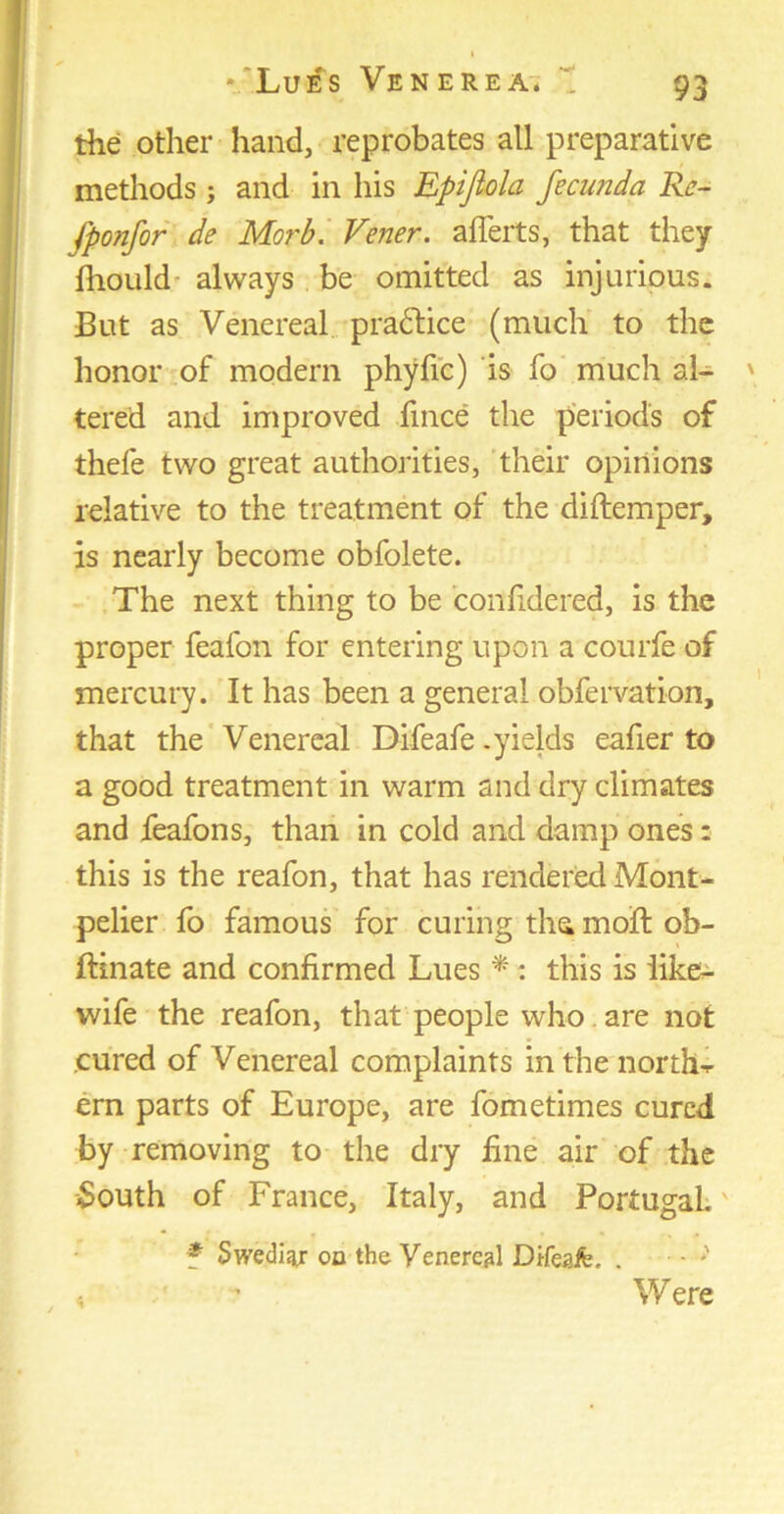 the other hand, reprobates all preparative methods ; and in his Epijiola fecunda Re- fponfor de Morb. Vener. afferts, that they fliould-always.be omitted as injurious. But as Venereal practice (much to the honor of modern phyfic) is fo much al- tered and improved fince the periods of thefe two great authorities, their opinions relative to the treatment of the diftemper, is nearly become obfolete. The next thing to be confidered, is the proper feafon for entering upon a courfe of mercury. It has been a general obfervation, that the Venereal Difeafe .yields eafier to a good treatment in warm and dry climates and feafons, than in cold and damp ones: this is the reafon, that has rendered Mont- pelier fo famous for curing tha moft ob- ftinate and confirmed Lues * : this is like- wife the reafon, that people who. are not cured of Venereal complaints in the norths ern parts of Europe, are fometimes cured by removing to the dry fine air of the South of France, Italy, and Portugal. f Swediajr on the Venereal Difeaffe. . •••••*' « ' Were