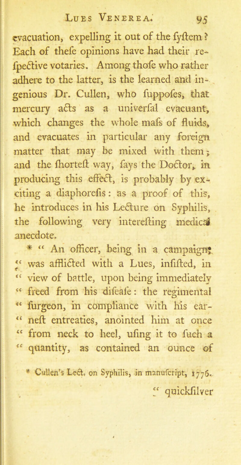 evacuation, expelling it out of the fyftem ? Each of thefe opinions have had their re- fpeftive votaries. A mong thofe who rather adhere to the latter, is the learned and in- genious Dr. Cullen, who fuppofes, that mercury a£ls as a univerfal evacuant, which changes the whole mafs of fluids, and evacuates in particular any foreign matter that may be mixed with them; and the jfhorteft way, fays the Do£lor, in producing this effect, is probably by ex- citing a diaphorefis: as a proof of this, he introduces in his Leflure on Syphilis, the following very interefting medic si anecdote. * “ An officer, being in a campaign?. “ was afflifled with a Lues, infilled, in “ view of battle, upon being immediately “ freed from his difeale: the regimental “ furgeon, in compliance with his ear- “ neft entreaties, anointed him at once “ from neck to heel, ufing it to fuch a “ quantity, as contained an ounce of * Cullen’s Lech on Syphilis, in manufeript, 1776. “ quickfilver