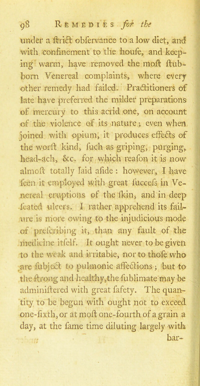 under a ftridt obfervance to a low diet, and with confinement to the houfe, and keep- ing warm, have removed the moft ftub- born Venereal complaints, where every other remedy had failed. Practitioners of late have preferred the milder preparations of mercury to this acrid one, on account of the violence of its nature j even when joined with opium, it produces effects of the worlt kind, fuch as griping, purging, head-ach, &c. for which reafon it is now almoft totally laid afide : however, I have keen it employed with great l'uccefs in Ve- nereal eruptions of the ikin, and in deep lea ted ulcers. I rather apprehend its fail- ure is more owing to the injudicious mode of prcfcribmg it, than any fault of the medicine itfelf. It ought never to be given to the weak and irritable, nor to thofe who are fubjcdt to pulmonic affedtions; but to the f-h'ong and healthy,the fublimate may be adminiftered with great fafety. The quan- tity to be begun with ought not to exceed one-fixth,or at moft one-fourth of a grain a day, at the fame time diluting largely with bar-