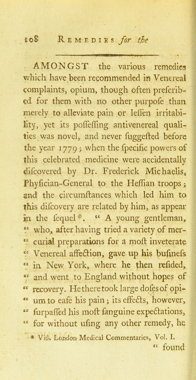 AMONGST the various remedies which have been recommended in Venereal complaints, opium, though often preferib- ed for them with no other purpofe than merely to alleviate pain or leffen irritabi- lity, yet its pofleffing antivenereal quali- ties was novel, and never fbggefted before the year 1779; when the fpecific powers of this celebrated medicine were accidentally difcovered by Dr. Frederick Michaelis, Phyfician-General to the Heffian troops; and the circumftances which led him to this difcovery are related by him,, as appear in the fequel*. A young gentleman, *ft who, after having tried a variety of mer- *c curial preparations for a mod: inveterate tc Venereal affedtion, gave up his buftnefs ct in New York, where he then refided, «c and went to England without hopes of et recovery. He there took large dofes of opi- *c um to eafe his pain ; its effedts, however, “ furpaffed his molt fanguine expedtations, *e for without ufing any other remedy, he * Vkl-. London Medical Commentaries, Vol. I. “ found