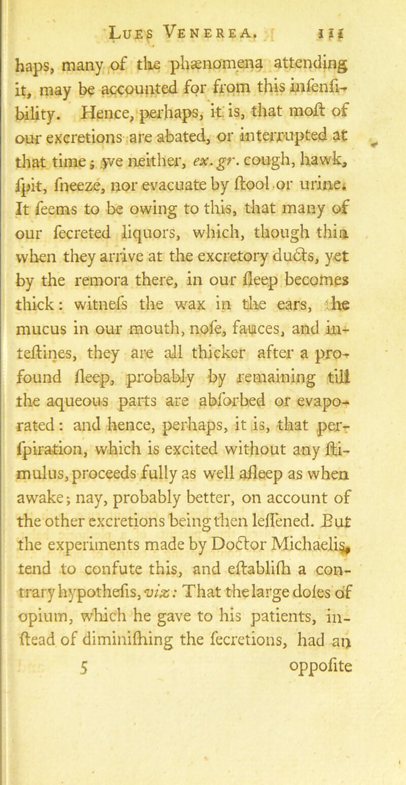 haps, many of the phenomena attending it, may be accounted for from this infend- bility. Hence, perhaps, it. is, that mod: of our excretions are abated, or interrupted at that time; $ve neither, ex.gr. cough, hawk, fpit, fneeze, nor evacuate by doal or urine* It feems to be owing to this, that many of our fecreted liquors, which, though thin when they arrive at the excretory dudfs, yet by the remora there, in our deep becomes thick: witnefs the wax in the ears, the mucus in our mouth, nofe, fauces, and in- teftines, they are all thicker after a pro- found deep, probably by remaining till the aqueous parts are abforbed or evapo- rated : and hence, perhaps, it is, that per- fpiration, which is excited without any ha- mulus, proceeds fully as well adeep as when awake; nay, probably better, on account of the other excretions being then ledened. Eut the experiments made by Dodtor Michaelig, tend to confute this, and eftablilh a con- trary hypothefis,^/^: That the large doles of opium, which he gave to his patients, in- ftead of diminilhing the fecretions, had an 5 oppofite