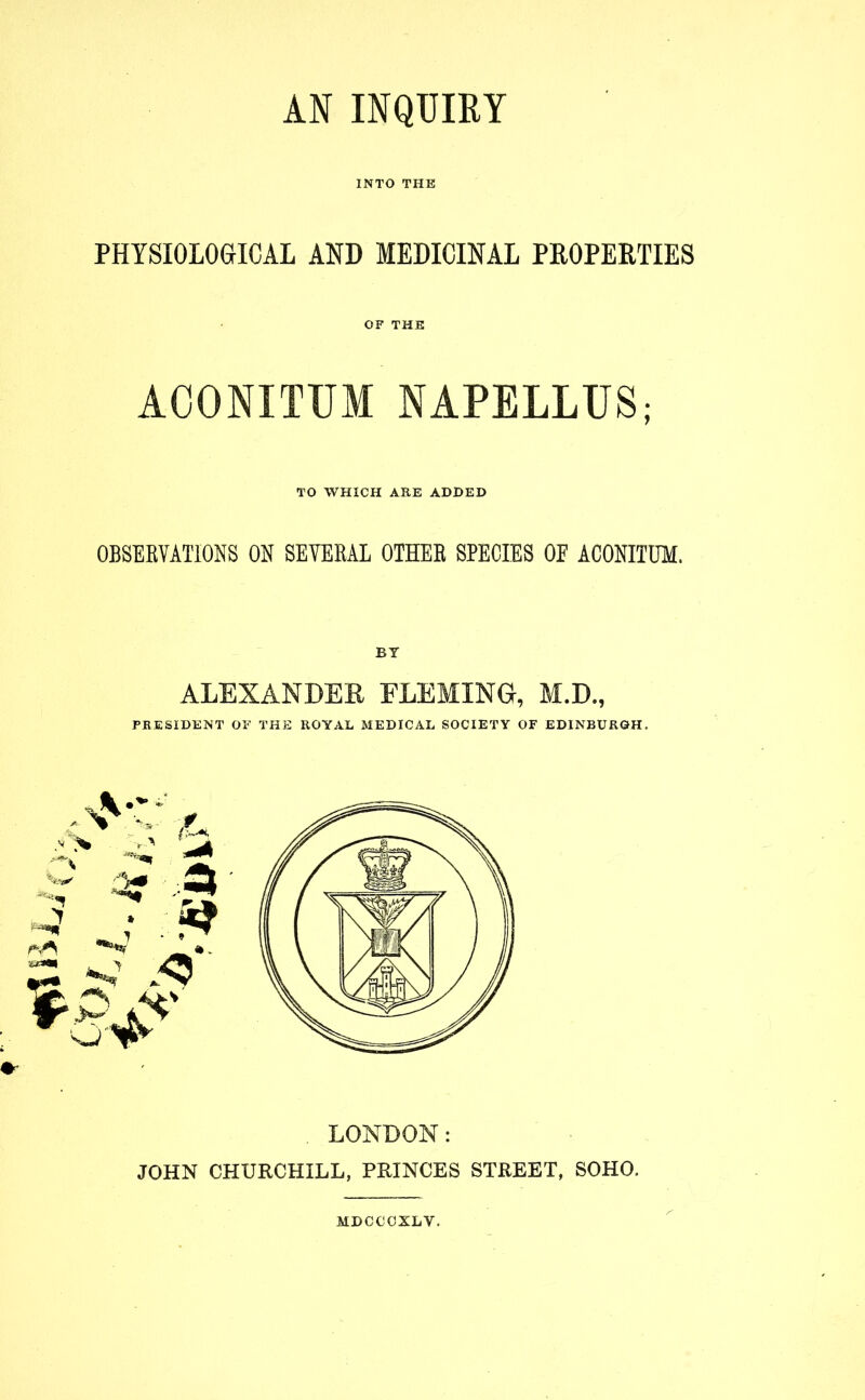 ttfiM INTO THE PHYSIOLOGICAL AND MEDICINAL PROPERTIES OF THE TO WHICH ARE ADDED OBSERVATIONS ON SEVERAL OTHER SPECIES OF ACONITUM. BY ALEXANDER FLEMING, M.D., PRESIDENT OF THE ROYAL MEDICAL SOCIETY OF EDINBURGH. - r < & LONDON: JOHN CHURCHILL, PRINCES STREET, SOHO. MDCCCXLY.