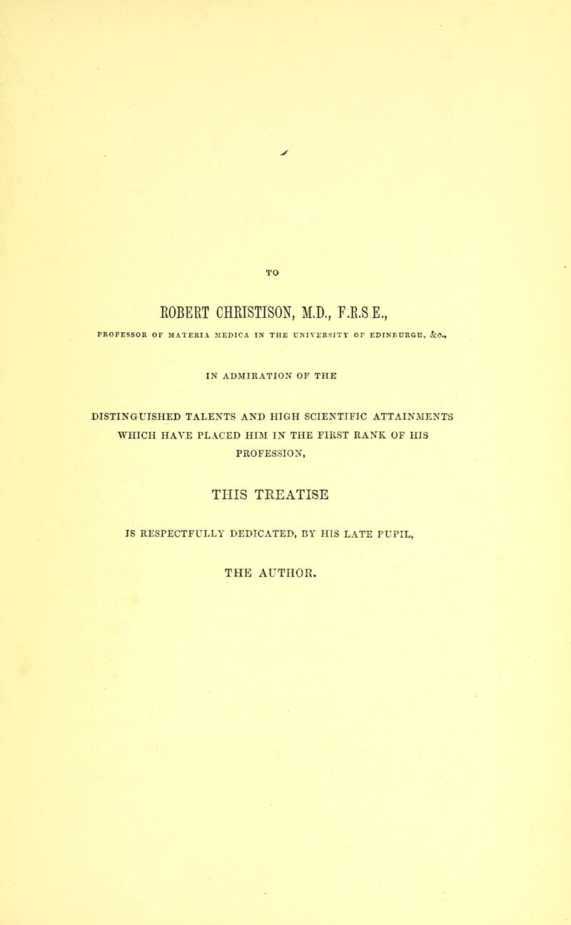 TO ROBERT CHRISTISON, M.D., F.B.S.E., PROFESSOR OF MATERIA MEDICA IN THE UNIVERSITY OF EDINBURGH, &0.» IN ADMIRATION OF THE DISTINGUISHED TALENTS AND HIGH SCIENTIFIC ATTAINMENTS WHICH HAVE PLACED HIM IN THE FIRST RANK OF HIS PROFESSION, THIS TREATISE IS RESPECTFULLY DEDICATED, BY HIS LATE PUPIL, THE AUTHOR