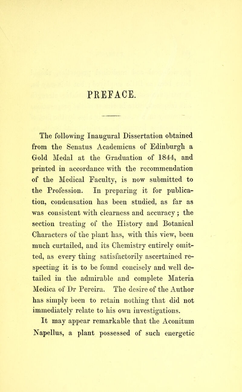 PREFACE. The following Inaugural Dissertation obtained from the Senatus Academicus of Edinburgh a Gold Medal at the Graduation of 1844, and printed in accordance with the recommendation of the Medical Faculty, is now submitted to the Profession. In preparing it for publica- tion, condensation has been studied, as far as was consistent with clearness and accuracy; the section treating of the History and Botanical Characters of the plant has, with this view, been much curtailed, and its Chemistry entirely omit- ted, as every thing satisfactorily ascertained re- specting it is to be found concisely and well de- tailed in the admirable and complete Materia Medica of Dr Pereira. The desire of the Author has simply been to retain nothing that did not immediately relate to his own investigations. It may appear remarkable that the Aconitum Napellus, a plant possessed of such energetic