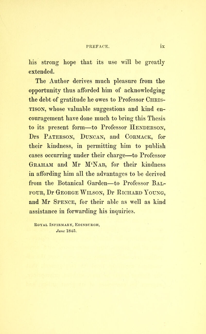 his strong hope that its use will he greatly extended. The Author derives much pleasure from the opportunity thus afforded him of acknowledging the debt of gratitude he owes to Professor Ciiris- tison, whose valuable suggestions and kind en- couragement have done much to bring this Thesis to its present form—to Professor Henderson, Drs Paterson, Duncan, and Cormack, for their kindness, in permitting him to publish cases occurring under their charge—to Professor Graham and Mr M4Nab, for their kindness in affording him all the advantages to be derived from the Botanical Garden—to Professor Bal- four, Dr George Wilson, Dr Richard Young, and Mr Spence, for their able as well as kind assistance in forwarding his inquiries. Royal Infirmary, Edinburgh, June 1845.