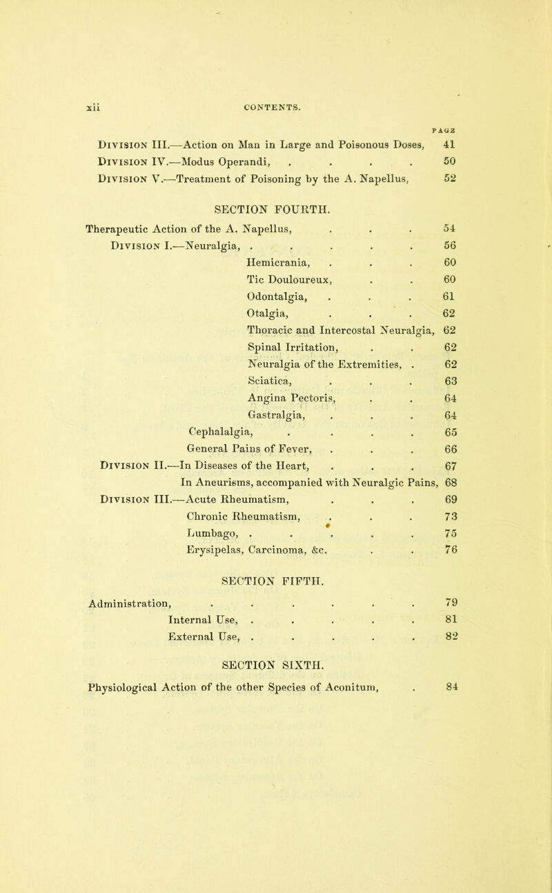 PAG £ Division III.—Action on Man in Large and Poisonous Doses, 41 Division IV.—Modus Operandi, .... 50 Division V.—Treatment of Poisoning by the A. Napellus, 52 SECTION FOURTH. Therapeutic Action of the A. Napellus, ... 54 Division I.—Neuralgia, ..... 56 Hemicrania, ... 60 Tic Douloureux, . . 60 Odontalgia, ... 61 Otalgia, ... 62 Thoracic and Intercostal Neuralgia, 62 Spinal Irritation, . . 62 Neuralgia of the Extremities, . 62 Sciatica, ... 63 Angina Pectoris, . . 64 Gastralgia, ... 64 Cephalalgia, . ... 65 General Pains of Fever, ... 66 Division II.—In Diseases of the Heart, ... 67 In Aneurisms, accompanied with Neuralgic Pains, 68 Division III.—Acute Rheumatism, ... 69 Chronic Rheumatism, . . . 73 # Lumbago, . . . . .75 Erysipelas, Carcinoma, &c. . . 76 SECTION FIFTH. Administration, . . . . . .79 Internal Use, ..... 81 External Use, ..... 82 SECTION SIXTH. Physiological Action of the other Species of Aconitum, 84