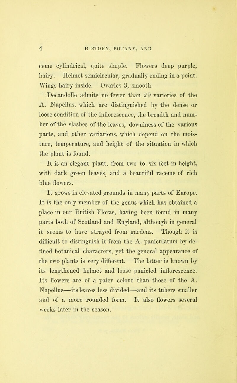 ceme cylindrical, quite simple. Flowers deep purple, liairy. Helmet semicircular, gradually ending in a point. Wings hairy inside. Ovaries 3, smooth. Decandolle admits no fewer than 29 varieties of the A. Napellus, which are distinguished by the dense or loose condition of the inflorescence, the breadth and num- ber of the slashes of the leaves, downiness of the various parts, and other variations, which depend on the mois- ture, temperature, and height of the situation in which the plant is found. It is an elegant plant, from two to six feet in height, with dark green leaves, and a beautiful raceme of rich blue flowers. It grows in elevated grounds in many parts of Europe. It is the only member of the genus which has obtained a place in our British Floras, having been found in many parts both of Scotland and England, although in general it seems to have strayed from gardens. Though it is difficult to distinguish it from the A. paniculatum by de- fined botanical characters, yet the general appearance of the two plants is very different. The latter is known by its lengthened helmet and loose panicled inflorescence. Its flowers are of a paler colour than those of the A. Napelius—its leaves less divided—and its tubers smaller and of a more rounded form. It also flowers several weeks later in the season.