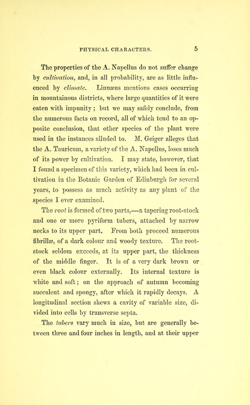 The properties of the A. Napellus do not suffer change by cultivation, and, in all probability, are as little influ- enced by climate. Linnaeus mentions cases occurring in mountainous districts, where large quantities of it were eaten wTith impunity ; but we may safely conclude, from the numerous facts on record, all of which tend to an op- posite conclusion, that other species of the plant were used in the instances alluded to. M. Geiger alleges that the A. Tauricum, a variety of the A. Napellus, loses much of its power by cultivation. I may state, however, that I found a specimen of this variety, which had been in cul- tivation in the Botanic Garden of Edinburgh for several years, to possess as much activity as any plant of the species I ever examined. The root is formed of two parts,—a tapering root-stock and one or more pyriform tubers, attached by narrow necks to its upper part. From both proceed numerous fibrillse, of a dark colour and woody texture. The root- stock seldom exceeds, at its upper part, the thickness of the middle finger. It is of a very dark brown or even black colour externally. Its internal texture is white and soft; on the approach of autumn becoming succulent and spongy, after which it rapidly decays. A longitudinal section shews a cavity of variable size, di- vided into cells by transverse septa. The tubers vary much in size, but are generally be- tween three and four inches in length, and at their upper