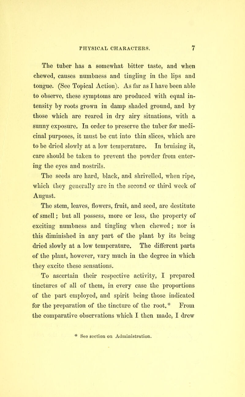The tuber has a somewhat bitter taste, and when chewed, causes numbness and tingling in the lips and tongue. (See Topical Action). As far as I have been able to observe, these symptoms are produced with equal in- tensity by roots grown in damp shaded ground, and by those which are reared in dry airy situations, with a sunny exposure. In order to preserve the tuber for medi- cinal purposes, it must be cut into thin slices, which are to be dried slowly at a low temperature. In bruising it, care should be taken to prevent the powder from enter- ing the eyes and nostrils. The seeds are hard, black, and shrivelled, when ripe, which they generally are in the second or third week of August. The stem, leaves, flowers, fruit, and seed, are destitute of smell; but all possess, more or less, the property of exciting numbness and tingling when chewed; nor is this diminished in any part of the plant by its being dried slowly at a low temperature. The different parts of the plant, however, vary much in the degree in which they excite these sensations. To ascertain their respective activity, I prepared tinctures of all of them, in every case the proportions of the part employed, and spirit being those indicated for the preparation of the tincture of the root.* From the comparative observations which I then made, I drew * See section on Administration.