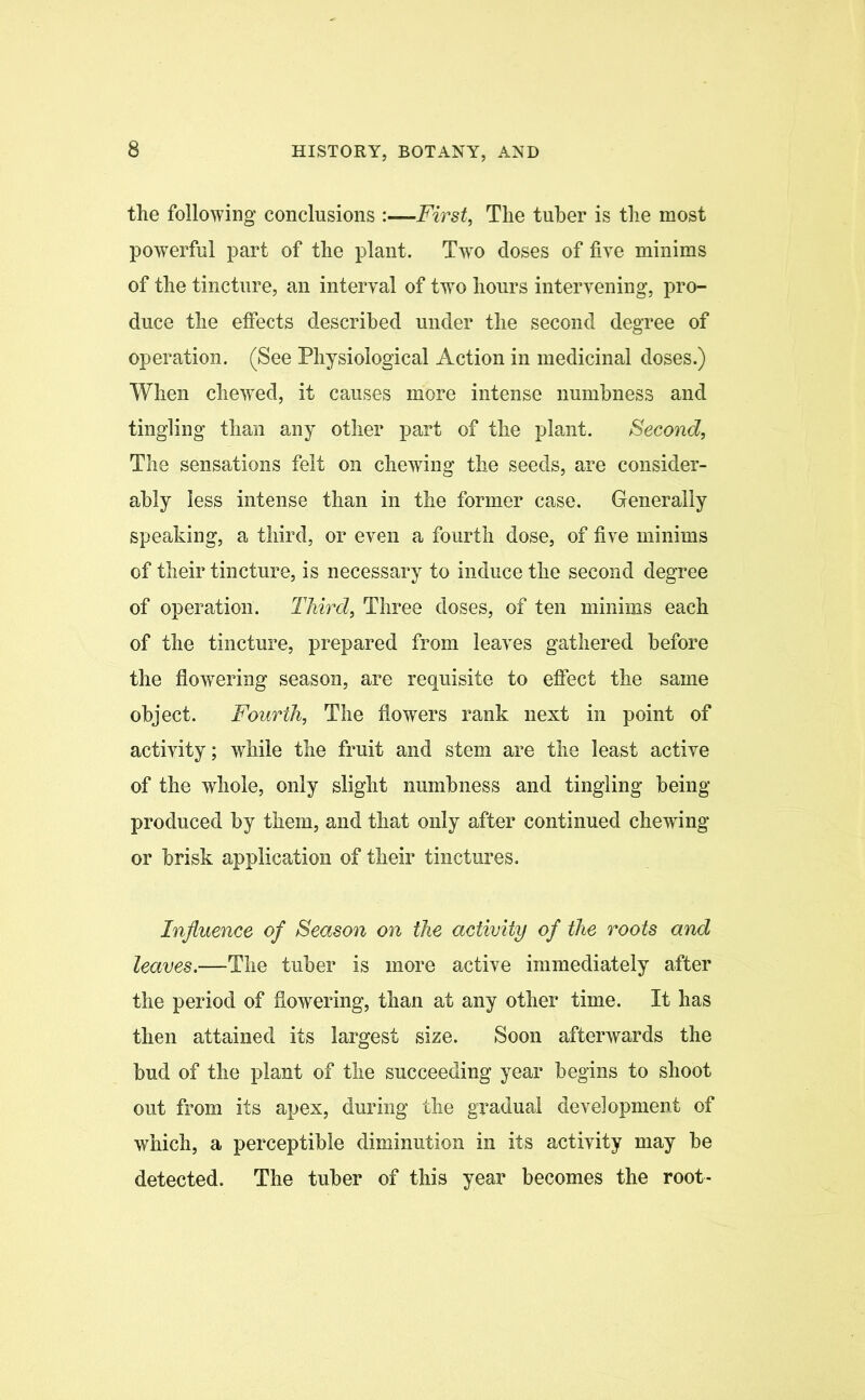 the following conclusions :—First, The tuber is the most powerful part of the plant. Two doses of five minims of the tincture, an interval of two hours intervening, pro- duce the effects described under the second degree of operation. (See Physiological Action in medicinal doses.) When chewed, it causes more intense numbness and tingling than any other part of the plant. Second, The sensations felt on chewing the seeds, are consider- ably less intense than in the former case. Generally speaking, a third, or even a fourth dose, of five minims of their tincture, is necessary to induce the second degree of operation. Third, Three doses, of ten minims each of the tincture, prepared from leaves gathered before the flowering season, are requisite to effect the same object. Fourth, The flowers rank next in point of activity; while the fruit and stem are the least active of the whole, only slight numbness and tingling being- produced by them, and that only after continued chewing or brisk application of their tinctures. Influence of Season on the activity of the roots and leaves.—The tuber is more active immediately after the period of flowering, than at any other time. It has then attained its largest size. Soon afterwards the bud of the plant of the succeeding year begins to shoot out from its apex, during the gradual development of which, a perceptible diminution in its activity may be detected. The tuber of this year becomes the root-