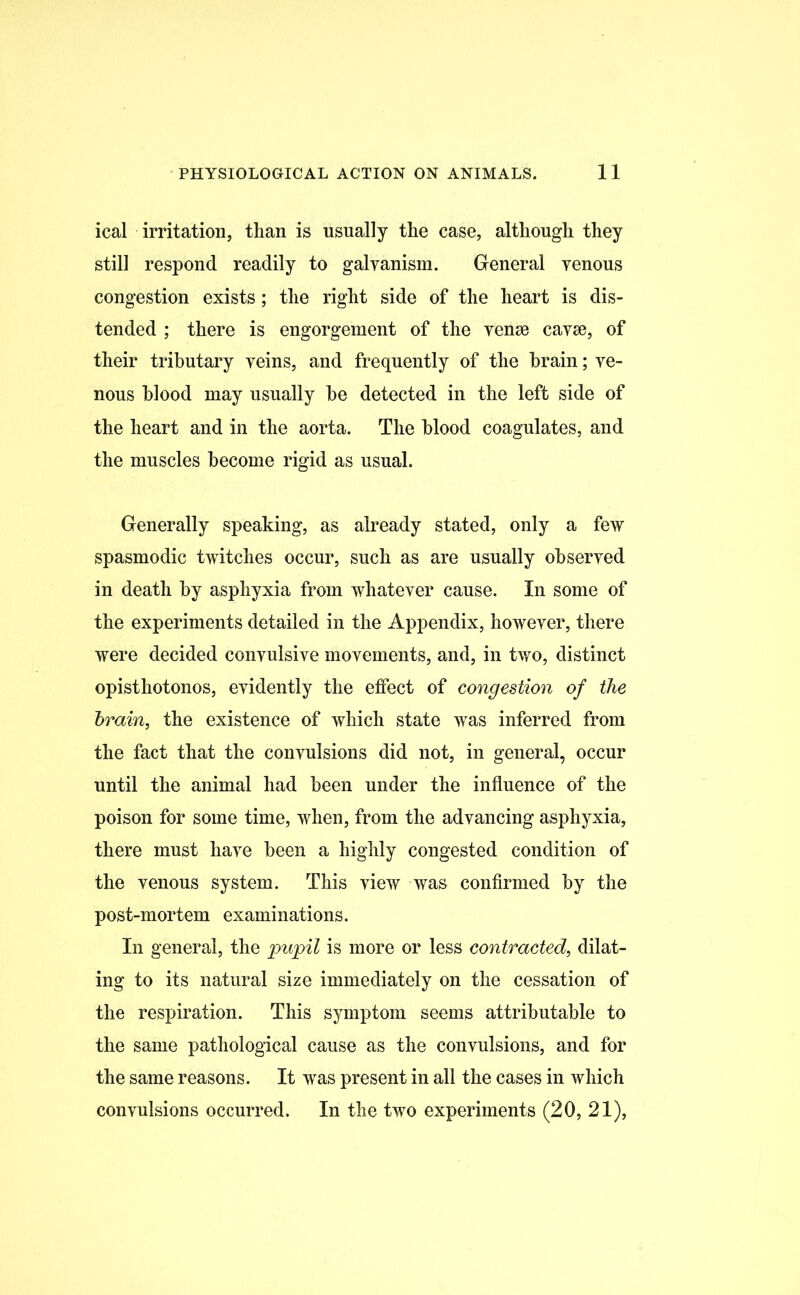 ical irritation, than is usually the case, although they still respond readily to galvanism. General venous congestion exists; the right side of the heart is dis- tended ; there is engorgement of the venae cavae, of their tributary veins, and frequently of the brain; ve- nous blood may usually be detected in the left side of the heart and in the aorta. The blood coagulates, and the muscles become rigid as usual. Generally speaking, as already stated, only a few spasmodic twitches occur, such as are usually observed in death by asphyxia from whatever cause. In some of the experiments detailed in the Appendix, however, there were decided convulsive movements, and, in two, distinct opisthotonos, evidently the effect of congestion of the brain, the existence of which state was inferred from the fact that the convulsions did not, in general, occur until the animal had been under the influence of the poison for some time, when, from the advancing asphyxia, there must have been a highly congested condition of the venous system. This view was confirmed by the post-mortem examinations. In general, the pupil is more or less contracted, dilat- ing to its natural size immediately on the cessation of the respiration. This symptom seems attributable to the same pathological cause as the convulsions, and for the same reasons. It was present in all the cases in which convulsions occurred. In the two experiments (20, 21),