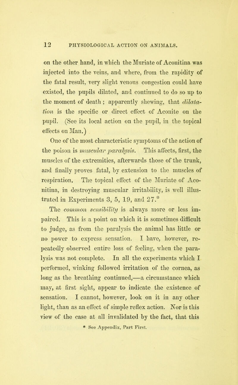 on the other hand, in which the Muriate of Aconitina was injected into the veins, and where, from the rapidity of the fatal result, very slight venous congestion could have existed, the pupils dilated, and continued to do so up to the moment of death ; apparently shewing, that dilata- tion is the specific or direct effect of Aconite on the pupil. (See its local action on the pupil, in the topical effects on Man.) One of the most characteristic symptoms of the action of the poison is muscular paralysis. This affects, first, the muscles of the extremities, afterwards those of the trunk, and finally proves fatal, by extension to the muscles of respiration. The topical effect of the Muriate of Aco- nitina, in destroying muscular irritability, is well illus- trated in Experiments 3, 5, 19, and 27.* The common sensibility is always more or less im- paired. This is a point on which it is sometimes difficult to judge, as from the paralysis the animal has little or no power to express sensation. I have, however, re- peatedly observed entire loss of feeling, when the para- lysis was not complete. In all the experiments which I performed, winking followed irritation of the cornea, as long as the breathing continued,—a circumstance which may, at first sight, appear to indicate the existence of sensation. I cannot, however, look on it in any other light, than as an effect of simple reflex action. Nor is this view of the case at all invalidated by the fact, that this * See Appendix, Part First.