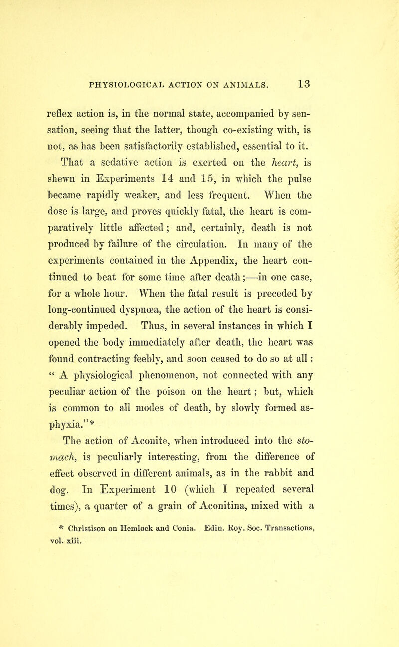 reflex action is, in tiie normal state, accompanied by sen- sation, seeing tliat the latter, though co-existing with, is not, as has been satisfactorily established, essential to it. That a sedative action is exerted on the heart, is shewn in Experiments 14 and 15, in which the pulse became rapidly weaker, and less frequent. When the dose is large, and proves quickly fatal, the heart is com- paratively little affected; and, certainly, death is not produced by failure of the circulation. In many of the experiments contained in the Appendix, the heart con- tinued to beat for some time after death;—in one case, for a whole hour. When the fatal result is preceded by long-continued dyspnoea, the action of the heart is consi- derably impeded. Thus, in several instances in which I opened the body immediately after death, the heart was found contracting feebly, and Soon ceased to do so at all: “ A physiological phenomenon, not connected with any peculiar action of the poison on the heart; but, which is common to all modes of death, by slowly formed as- phyxia.”* The action of Aconite, when introduced into the sto- mach, is peculiarly interesting, from the difference of effect observed in different animals, as in the rabbit and dog. In Experiment 10 (which I repeated several times), a quarter of a grain of Aconitina, mixed with a * Christison on Hemlock and Conia. Edin. Roy. Soc. Transactions, vol. xiii.