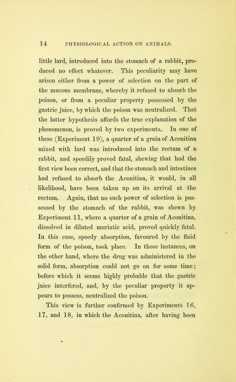 little lard, introduced into the stomach of a rabbit, pro- duced no effect whatever. This peculiarity may have arisen either from a power of selection on the part of the mucous membrane, whereby it refused to absorb the poison, or from a peculiar property possessed by the gastric juice, by which the poison was neutralized. That the latter hypothesis affords the true explanation of the phenomenon, is proved by two experiments. In one of these (Experiment 19), a quarter of a grain of Aconitina mixed with lard was introduced into the rectum of a rabbit, and speedily proved fatal, shewing that had the first view been correct, and that the stomach and intestines had refused to absorb the Aconitina, it would, in all likelihood, have been taken up on its arrival at the rectum. Again, that no such power of selection is pos- sessed by the stomach of the rabbit, was shewn by Experiment 11, where a quarter of a grain of Aconitina, dissolved in diluted muriatic acid, proved quickly fatal. In this case, speedy absorption, favoured by the fluid form of the poison, took place. In those instances, on the other hand, where the drug was administered in the solid form, absorption could not go on for some time; before which it seems highly probable that the gastric juice interfered, and, by the peculiar property it ap- pears to possess, neutralized the poison. This view is further confirmed by Experiments 16, 17, and 18, in which the Aconitina, after having been