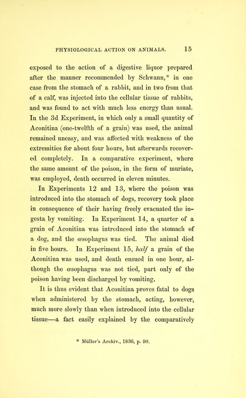 exposed to the action of a digestive liquor prepared after the manner recommended by Schwann,* in one case from the stomach of a rabbit, and in two from that of a calf, was injected into the cellular tissue of rabbits, and was found to act with much less energy than usual. In the 3d Experiment, in which only a small quantity of Aconitina (one-twelfth of a grain) was used, the animal remained uneasy, and was affected with weakness of the extremities for about four hours, but afterwards recover- ed completely. In a comparative experiment, where the same amount of the poison, in the form of muriate, was employed, death occurred in eleven minutes. In Experiments 12 and 13, where the poison was introduced into the stomach of dogs, recovery took place in consequence of their having freely evacuated the in- gesta by vomiting. In Experiment 14, a quarter of a grain of Aconitina was introduced into the stomach of a dog, and the oesophagus was tied. The animal died in five hours. In Experiment 15, half a grain of the Aconitina was used, and death ensued in one hour, al- though the oesophagus was not tied, part only of the poison having been discharged by vomiting. It is thus evident that Aconitina proves fatal to dogs when administered by the stomach, acting, however, much more slowly than when introduced into the cellular tissue—a fact easily explained by the comparatively Muller’s Archiv., 1836, p. 90.