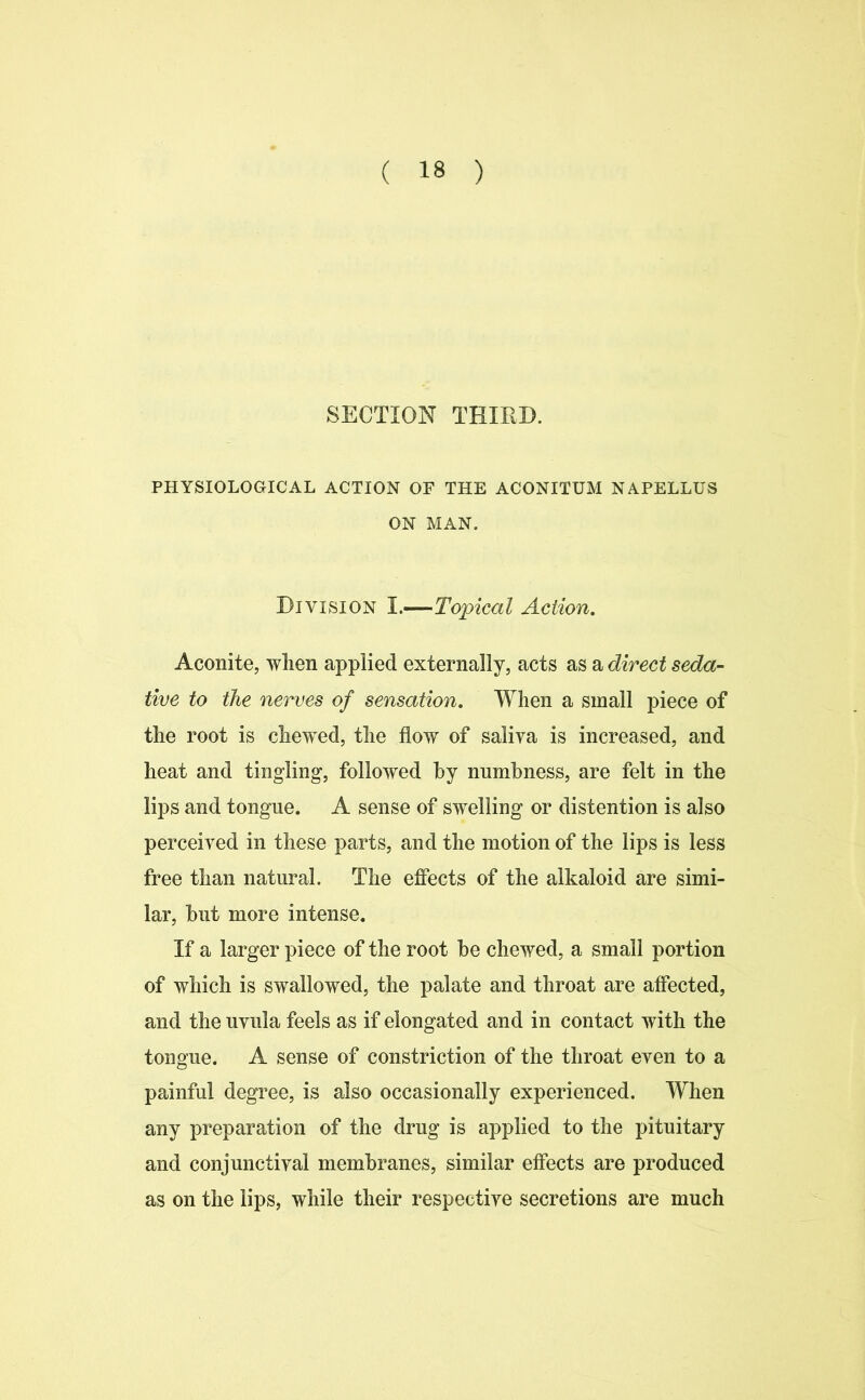 SECTION THIRD. PHYSIOLOGICAL ACTION OF THE ACONITUM NAPELLUS ON MAN. Division I.—Topical Action. Aconite, when applied externally, acts as a direct seda- tive to the nerves of sensation. When a small piece of the root is chewed, the flow of saliva is increased, and heat and tingling, followed by numbness, are felt in the lips and tongue. A sense of swelling or distention is also perceived in these parts, and the motion of the lips is less free than natural. The effects of the alkaloid are simi- lar, but more intense. If a larger piece of the root be chewed, a small portion of which is swallowed, the palate and throat are affected, and the uvula feels as if elongated and in contact with the tongue. A sense of constriction of the throat even to a painful degree, is also occasionally experienced. When any preparation of the drug is applied to the pituitary and conjunctival membranes, similar effects are produced as on the lips, while their respective secretions are much