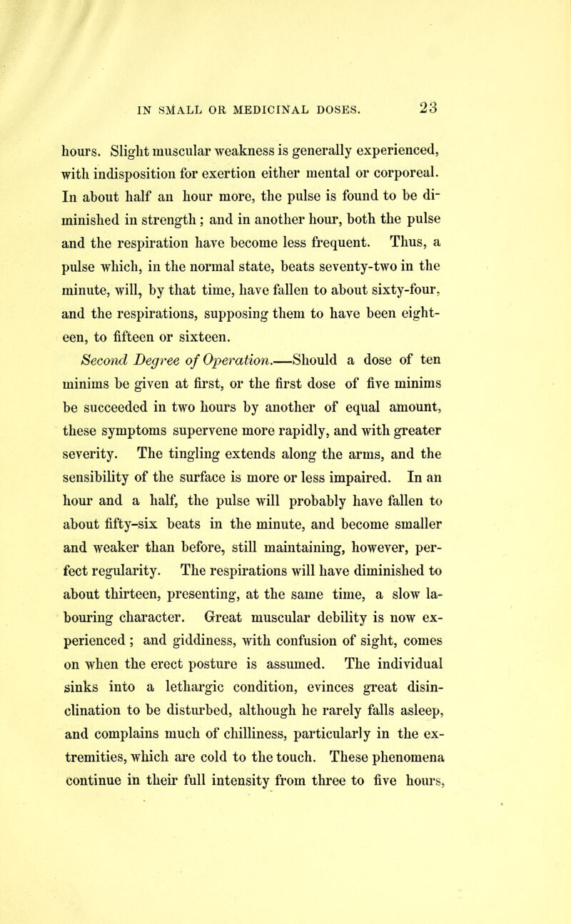 hours. Slight muscular weakness is generally experienced, with indisposition for exertion either mental or corporeal. In about half an hour more, the pulse is found to he di- minished in strength; and in another hour, both the pulse and the respiration have become less frequent. Thus, a pulse which, in the normal state, beats seventy-two in the minute, will, by that time, have fallen to about sixty-four, and the respirations, supposing them to have been eight- een, to fifteen or sixteen. Second Degree of Operation.—Should a dose of ten minims be given at first, or the first dose of five minims be succeeded in two hours by another of equal amount, these symptoms supervene more rapidly, and with greater severity. The tingling extends along the arms, and the sensibility of the surface is more or less impaired. In an hour and a half, the pulse will probably have fallen to about fifty-six beats in the minute, and become smaller and weaker than before, still maintaining, however, per- fect regularity. The respirations will have diminished to about thirteen, presenting, at the same time, a slow la- bouring character. Great muscular debility is now ex- perienced ; and giddiness, with confusion of sight, comes on when the erect posture is assumed. The individual sinks into a lethargic condition, evinces great disin- clination to be disturbed, although he rarely falls asleep, and complains much of chilliness, particularly in the ex- tremities, which are cold to the touch. These phenomena continue in their full intensity from three to five hours,