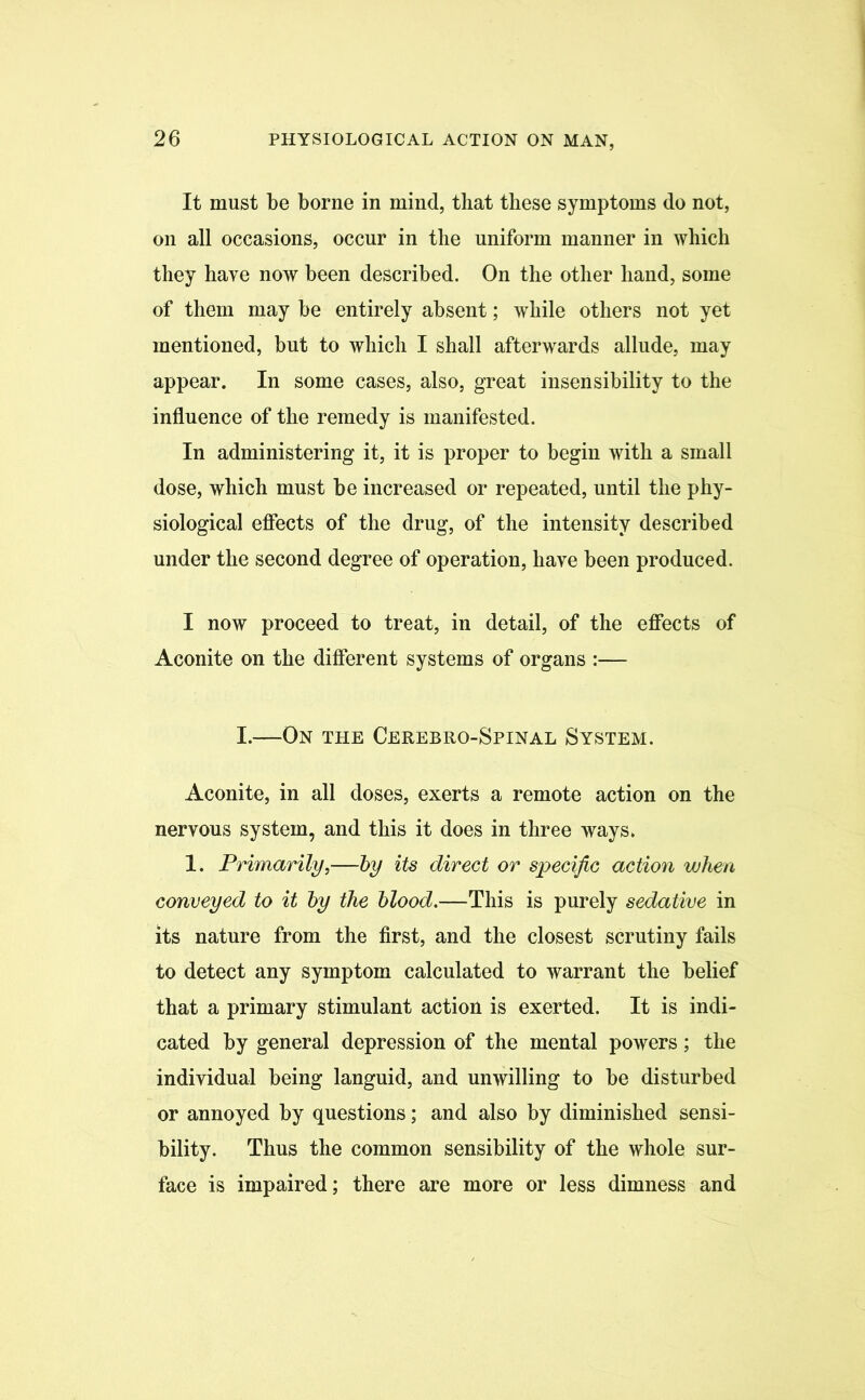 It must be borne in mind, that these symptoms do not, on all occasions, occur in the uniform manner in which they have now been described. On the other hand, some of them may be entirely absent; while others not yet mentioned, but to which I shall afterwards allude, may appear. In some cases, also, great insensibility to the influence of the remedy is manifested. In administering it, it is proper to begin with a small dose, which must be increased or repeated, until the phy- siological effects of the drug, of the intensity described under the second degree of operation, have been produced. I now proceed to treat, in detail, of the effects of Aconite on the different systems of organs :— I.—On the Cerebro-Spinal System. Aconite, in all doses, exerts a remote action on the nervous system, and this it does in three ways. 1. Primarily,—by its direct or specific action when conveyed to it by the blood.—This is purely sedative in its nature from the first, and the closest scrutiny fails to detect any symptom calculated to warrant the belief that a primary stimulant action is exerted. It is indi- cated by general depression of the mental powers; the individual being languid, and unwilling to be disturbed or annoyed by questions; and also by diminished sensi- bility. Thus the common sensibility of the whole sur- face is impaired; there are more or less dimness and