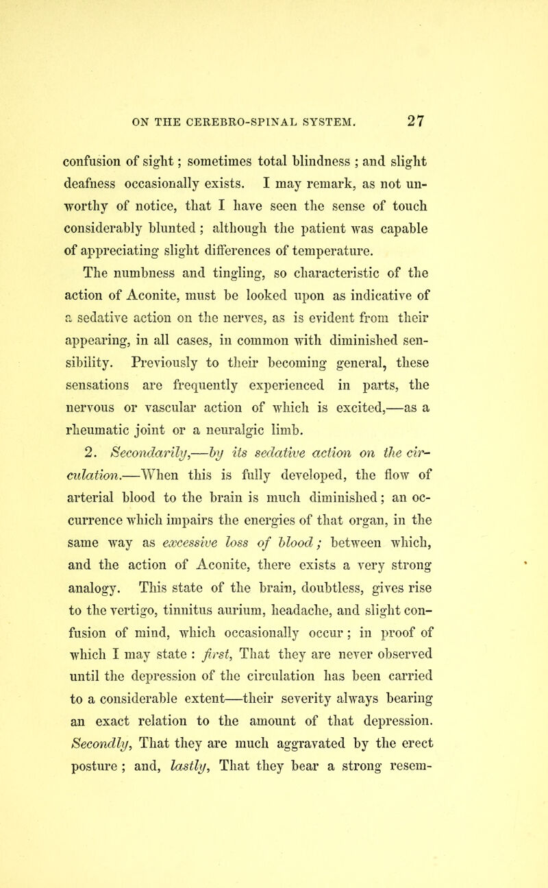 confusion of sight; sometimes total blindness ; and slight deafness occasionally exists. I may remark, as not un- worthy of notice, that I have seen the sense of touch considerably blunted; although the patient was capable of appreciating slight differences of temperature. The numbness and tingling, so characteristic of the action of Aconite, must be looked upon as indicative of a sedative action on the nerves, as is evident from their appearing, in all cases, in common with diminished sen- sibility. Previously to their becoming general, these sensations are frequently experienced in parts, the nervous or vascular action of which is excited,—as a rheumatic joint or a neuralgic limb. 2. Secondarily,—by its sedative action on the cir- culation.—When this is fully developed, the flow of arterial blood to the brain is much diminished; an oc- currence which impairs the energies of that organ, in the same way as excessive loss of blood; between which, and the action of Aconite, there exists a very strong analogy. This state of the brain, doubtless, gives rise to the vertigo, tinnitus aurium, headache, and slight con- fusion of mind, which occasionally occur; in proof of which I may state : first, That they are never observed until the depression of the circulation has been carried to a considerable extent—their severity always bearing an exact relation to the amount of that depression. Secondly, That they are much aggravated by the erect posture ; and, lastly, That they bear a strong resem-