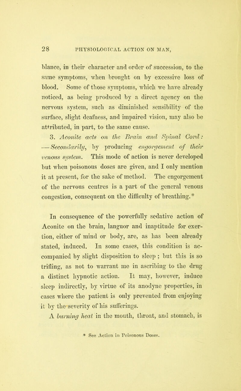 blance, in their character and order of succession, to the same symptoms, when brought on by excessive loss of blood. Some of those symptoms, which we have already noticed, as being produced by a direct agency on the nervous system, such as diminished sensibility of the surface, slight deafness, and impaired vision, may also be attributed, in part, to the same cause. 3. Aconite acts on the Brain and Spinal Cord: — Secondarily, by producing engorgement of their venous system. This mode of action is never developed but when poisonous doses are given, and I only mention it at present, for the sake of method. The engorgement of the nervous centres is a part of the general venous congestion, consequent on the difficulty of breathing. * In consequence of the powerfully sedative action of Aconite on the brain, languor and inaptitude for exer- tion, either of mind or body, are, as has been already stated, induced. In some cases, this condition is ac- companied by slight disposition to sleep ; but this is so trifling, as not to warrant me in ascribing to the drug a distinct hypnotic action. It may, however, induce sleep indirectly, by virtue of its anodyne properties, in cases where the patient is only prevented from enjoying if by the-severity of his sufferings. A burning heat in the mouth, throat, and stomach, is * See Action in Poisonous Doses.