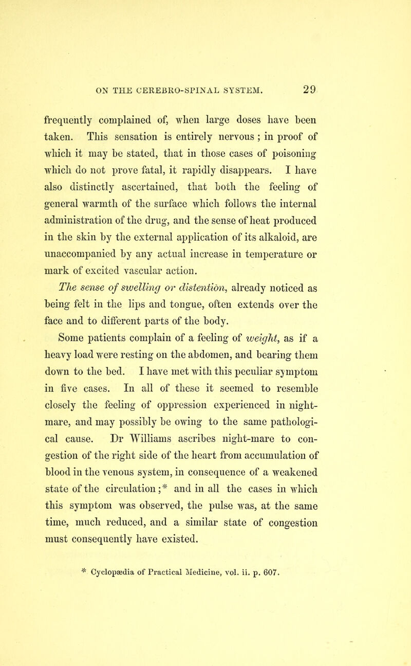 frequently complained of, when large doses have been taken. This sensation is entirely nervous ; in proof of which it may he stated, that in those cases of poisoning which do not prove fatal, it rapidly disappears. I have also distinctly ascertained, that both the feeling of general warmth of the surface which follows the internal administration of the drug, and the sense of heat produced in the skin by the external application of its alkaloid, are unaccompanied by any actual increase in temperature or mark of excited vascular action. The sense of swelling or distention, already noticed as being felt in the lips and tongue, often extends over the face and to different parts of the body. Some patients complain of a feeling of weight, as if a heavy load were resting on the abdomen, and bearing them down to the bed. I have met with this peculiar symptom in five cases. In all of these it seemed to resemble closely the feeling of oppression experienced in night- mare, and may possibly be owing to the same pathologi- cal cause. Dr Williams ascribes night-mare to con- gestion of the right side of the heart from accumulation of blood in the venous system, in consequence of a weakened state of the circulation;* and in all the cases in which this symptom was observed, the pulse was, at the same time, much reduced, and a similar state of congestion must consequently have existed. * Cyclopaedia of Practical Medicine, vol. ii. p. 607.