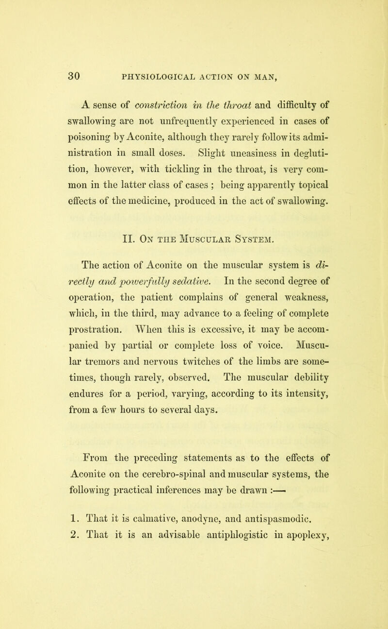 A sense of constriction in the throat and difficulty of swallowing are not unfrequently experienced in cases of poisoning by Aconite, although they rarely follow its admi- nistration in small doses. Slight uneasiness in degluti- tion, however, with tickling in the throat, is very com- mon in the latter class of cases ; being apparently topical effects of the medicine, produced in the act of swallowing. II. On the Muscular System. The action of Aconite on the muscular system is di- rectly and powerfully sedative. In the second degree of operation, the patient complains of general weakness, which, in the third, may advance to a feeling of complete prostration. When this is excessive, it may be accom- panied by partial or complete loss of voice. Muscu- lar tremors and nervous twitches of the limbs are some- times, though rarely, observed. The muscular debility endures for a period, varying, according to its intensity, from a few hours to several days. From the preceding statements as to the effects of Aconite on the cerebro-spinal and muscular systems, the following practical inferences may be drawn :— 1. That it is calmative, anodyne, and antispasmodic. 2. That it is an advisable antiphlogistic in apoplexy,