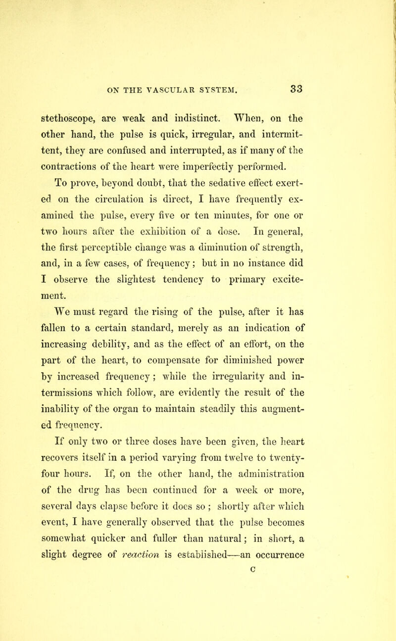 stethoscope, are weak and indistinct. When, on the other hand, the pulse is quick, irregular, and intermit- tent, they are confused and interrupted, as if many of the contractions of the heart were imperfectly performed. To prove, heyond doubt, that the sedative effect exert- ed on the circulation is direct, I have frequently ex- amined the pulse, every five or ten minutes, for one or two hours after the exhibition of a dose. In general, the first perceptible change was a diminution of strength, and, in a few cases, of frequency; but in no instance did I observe the slightest tendency to primary excite- ment. We must regard the rising of the pulse, after it has fallen to a certain standard, merely as an indication of increasing debility, and as the effect of an effort, on the part of the heart, to compensate for diminished power by increased frequency; while the irregularity and in- termissions which follow, are evidently the result of the inability of the organ to maintain steadily this augment- ed frequency. If only two or three doses have been given, the heart recovers itself in a period varying from twelve to twenty- four hours. If, on the other hand, the administration of the drug has been continued for a week or more, several days elapse before it does so ; shortly after which event, I have generally observed that the pulse becomes somewhat quicker and fuller than natural; in short, a slight degree of reaction is established—an occurrence c