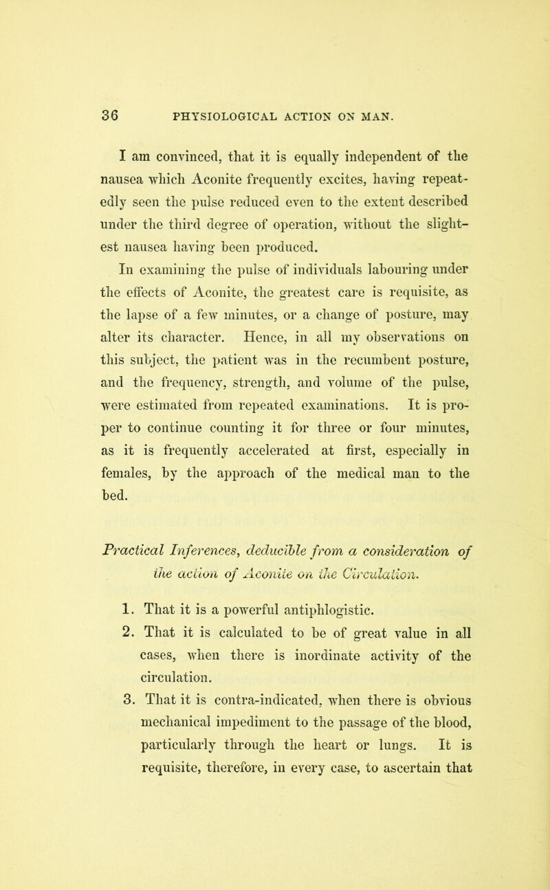 I am convinced, that it is equally independent of the nausea which Aconite frequently excites, having repeat- edly seen the pulse reduced even to the extent described under the third degree of operation, without the slight- est nausea having been produced. In examining the pulse of individuals labouring under the effects of Aconite, the greatest care is requisite, as the lapse of a few minutes, or a change of posture, may alter its character. Hence, in all my observations on this subject, the patient was in the recumbent posture, and the frequency, strength, and volume of the pulse, were estimated from repeated examinations. It is pro- per to continue counting it for three or four minutes, as it is frequently accelerated at first, especially in females, by the approach of the medical man to the bed. Practical Inferences, deducible from a consideration of the action of Aconite on the Circulation. 1. That it is a powerful antiphlogistic. 2. That it is calculated to be of great value in all cases, when there is inordinate activity of the circulation. 3. That it is contra-indicated, when there is obvious mechanical impediment to the passage of the blood, particularly through the heart or lungs. It is requisite, therefore, in every case, to ascertain that