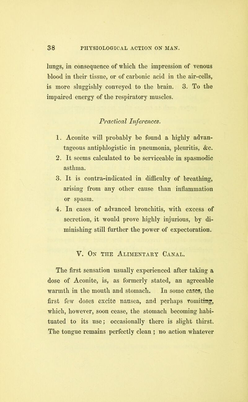 lungs, in consequence of which the impression of venous hlood in their tissue, or of carbonic acid in the air-cells, is more sluggishly conveyed to the brain. 3. To the impaired energy of the respiratory muscles. Practical Inferences. 1. Aconite will probably be found a highly advan- tageous antiphlogistic in pneumonia, pleuritis, &c. 2. It seems calculated to be serviceable in spasmodic asthma. 3. It is contra-indicated in difficulty of breathing, arising from any other cause than inflammation or spasm. 4. In cases of advanced bronchitis, with excess of secretion, it would prove highly injurious, by di- minishing still further the power of expectoration. V. On the Alimentary Canal. The first sensation usually experienced after taking a dose of Aconite, is, as formerly stated, an agreeable warmth in the mouth and stomach. In some cases, the first few doses excite nausea, and perhaps vomiting, which, however, soon cease, the stomach becoming habi- tuated to its use; occasionally there is slight thirst. The tongue remains perfectly clean ; no action whatever