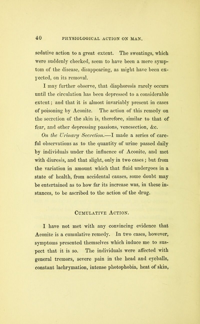 sedative action to a great extent. The sweatings, which were suddenly checked, seem to have been a mere symp- tom of the disease, disappearing, as might have been ex- pected, on its removal. I may further observe, that diaphoresis rarely occurs until the circulation has been depressed to a considerable extent; and that it is almost invariably present in cases of poisoning by Aconite. The action of this remedy on the secretion of the skin is. therefore, similar to that of fear, and other depressing passions, venesection, &c. On the Urinary Secretion.—I made a series of care- ful observations as to the quantity of urine passed daily by individuals under the influence of Aconite, and met with diuresis, and that slight, only in two cases ; but from the variation in amount which that fluid undergoes in a state of health, from accidental causes, some doubt may be entertained as to how far its increase was, in these in- stances, to be ascribed to the action of the drug. Cumulative Action. I have not met with any convincing evidence that Aconite is a cumulative remedy. In two cases, however, symptoms presented themselves which induce me to sus- pect that it is so. The individuals were affected with general tremors, severe pain in the head and eyeballs, constant lachrymation, intense photophobia, heat of skin,