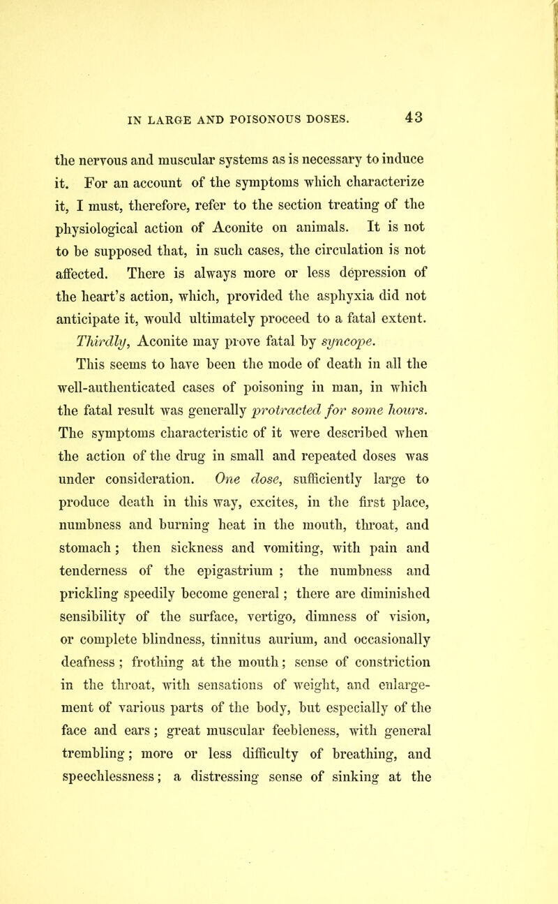 the nervous and muscular systems as is necessary to induce it. For an account of the symptoms which characterize it, I must, therefore, refer to the section treating of the physiological action of Aconite on animals. It is not to be supposed that, in such cases, the circulation is not affected. There is always more or less depression of the heart’s action, which, provided the asphyxia did not anticipate it, would ultimately proceed to a fatal extent. Thirdly, Aconite may prove fatal by syncope. This seems to have been the mode of death in all the well-authenticated cases of poisoning in man, in which the fatal result was generally protracted for some hours. The symptoms characteristic of it were described when the action of the drug in small and repeated doses was under consideration. One dose, sufficiently large to produce death in this way, excites, in the first place, numbness and burning heat in the mouth, throat, and stomach; then sickness and vomiting, with pain and tenderness of the epigastrium ; the numbness and prickling speedily become general; there are diminished sensibility of the surface, vertigo, dimness of vision, or complete blindness, tinnitus aurium, and occasionally deafness; frothing at the mouth; sense of constriction in the throat, with sensations of weight, and enlarge- ment of various parts of the body, but especially of the face and ears; great muscular feebleness, with general trembling; more or less difficulty of breathing, and speechlessness; a distressing sense of sinking at the