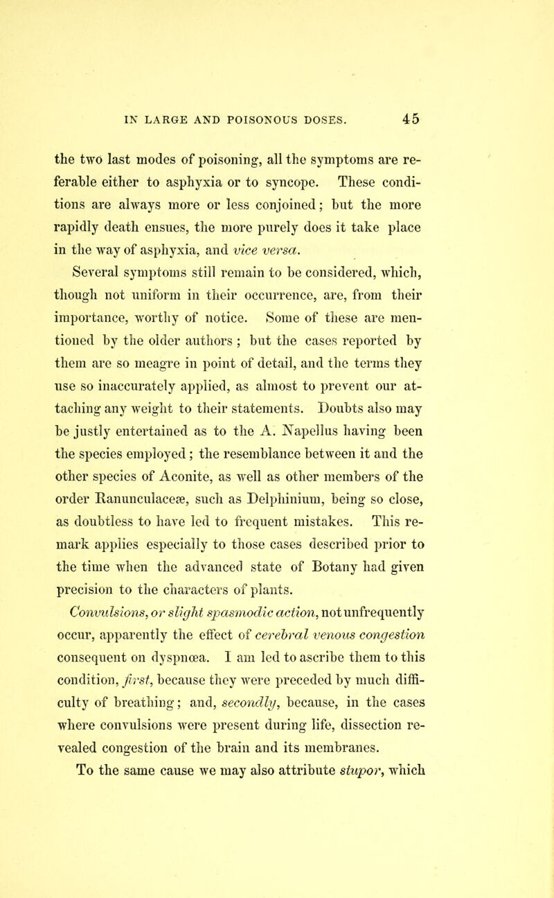 the two last modes of poisoning, all the symptoms are re- ferable either to asphyxia or to syncope. These condi- tions are always more or less conjoined; but the more rapidly death ensues, the more purely does it take place in the way of asphyxia, and vice versa. Several symptoms still remain to be considered, which, though not uniform in their occurrence, are, from their importance, worthy of notice. Some of these are men- tioned by the older authors ; but the cases reported by them are so meagre in point of detail, and the terms they use so inaccurately applied, as almost to prevent our at- taching any weight to their statements. Doubts also may be justly entertained as to the A. JNTapellus having been the species employed; the resemblance between it and the other species of Aconite, as well as other members of the order Banunculaceae, such as Delphinium, being so close, as doubtless to have led to frequent mistakes. This re- mark applies especially to those cases described prior to the time when the advanced state of Botany had given precision to the characters of plants. Convulsions, or slight spasmodic action, notunfrequently occur, apparently the effect of cerebral venous congestion consequent on dyspnoea. I am led to ascribe them to this condition, first, because they were preceded by much diffi- culty of breathing; and, secondly, because, in the cases where convulsions were present during life, dissection re- vealed congestion of the brain and its membranes. To the same cause we may also attribute stupor, which