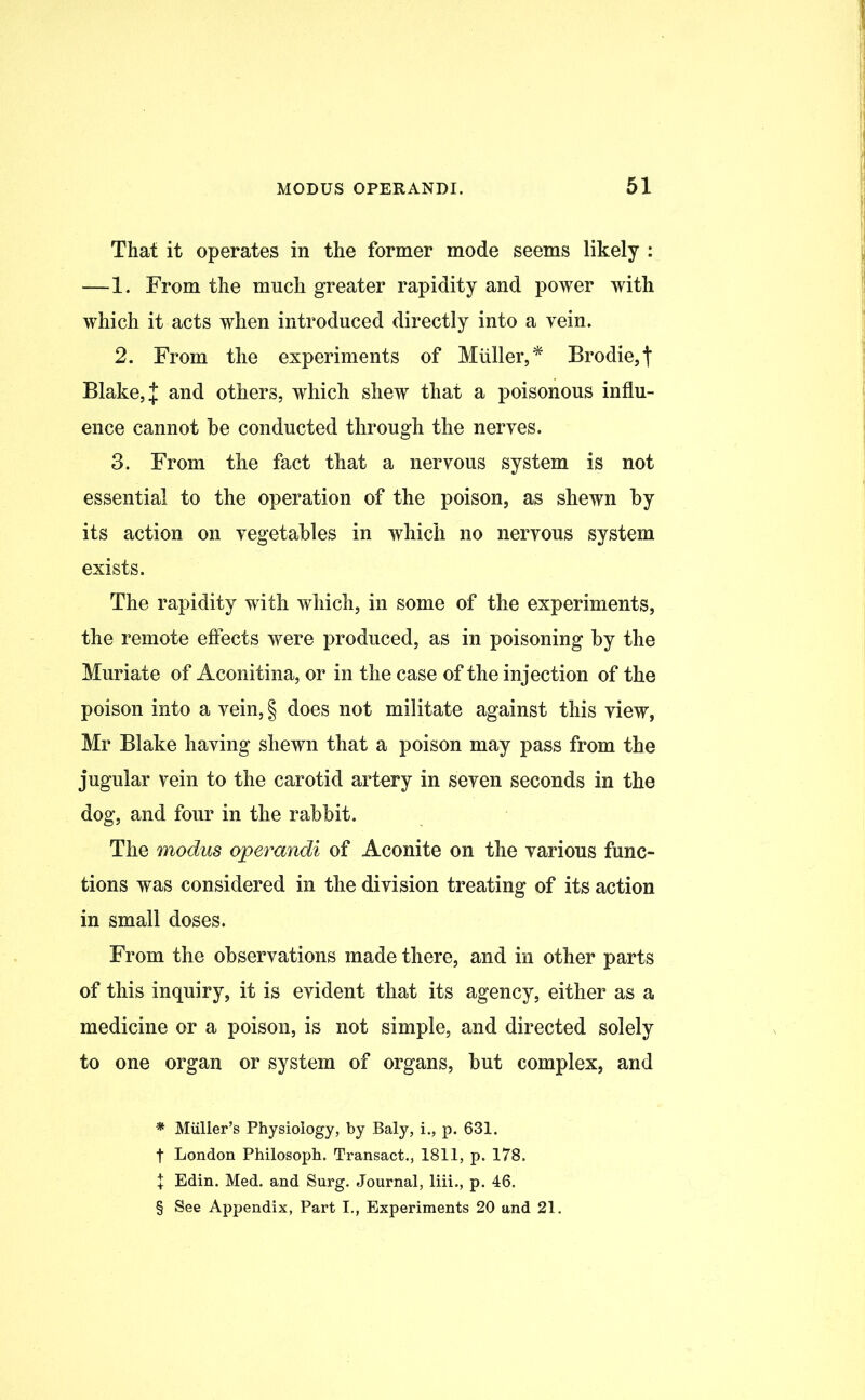 That it operates in the former mode seems likely : —1. From the much greater rapidity and power with which it acts when introduced directly into a vein. 2. From the experiments of Muller, * * * § Brodie,| Blake, J and others, which shew that a poisonous influ- ence cannot he conducted through the nerves. 3. From the fact that a nervous system is not essential to the operation of the poison, as shewn by its action on vegetables in which no nervous system exists. The rapidity with which, in some of the experiments, the remote effects were produced, as in poisoning by the Muriate of Aconitina, or in the case of the injection of the poison into a vein, § does not militate against this view, Mr Blake having shewn that a poison may pass from the jugular vein to the carotid artery in seven seconds in the dog, and four in the rabbit. The modus operandi of Aconite on the various func- tions was considered in the division treating of its action in small doses. From the observations made there, and in other parts of this inquiry, it is evident that its agency, either as a medicine or a poison, is not simple, and directed solely to one organ or system of organs, but complex, and * Muller’s Physiology, by Baly, i., p. 631. f London Philosoph. Transact., 1811, p. 178. X Edin. Med. and Surg. Journal, liii., p. 46. § See Appendix, Part I., Experiments 20 and 21.