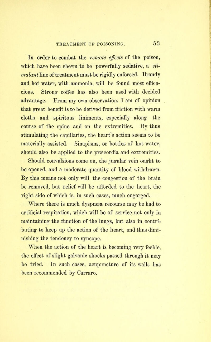 In order to combat the remote effects of the poison, which hare been shewn to be powerfully sedative, a sti- mulant line of treatment must be rigidly enforced. Brandy and hot water, with ammonia, will be found most effica- cious. Strong coffee has also been used with decided advantage. From my own observation, I am of opinion that great benefit is to be derived from friction with warm cloths and spiritous liniments, especially along the course of the spine and on the extremities. By thus stimulating the capillaries, the heart’s action seems to be materially assisted. Sinapisms, or bottles of hot water, should also be applied to the prsecordia and extremities. Should convulsions come on, the jugular vein ought to be opened, and a moderate quantity of blood withdrawn. By this means not only will the congestion of the brain be removed, but relief will be afforded to the heart, the right side of which is, in such cases, much engorged. Where there is much dyspnoea recourse may be had to artificial respiration, which will be of service not only in maintaining the function of the lungs, but also in contri- buting to keep up the action of the heart, and thus dimi- nishing the tendency to syncope. When the action of the heart is becoming very feeble, the effect of slight galvanic shocks passed through it may be tried. In such cases, acupuncture of its walls has been recommended by Carraro.