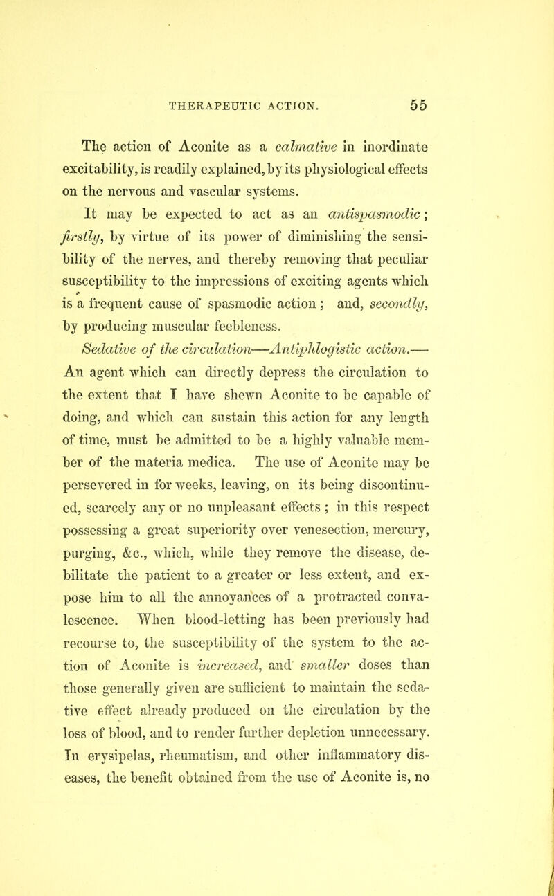 The action of Aconite as a calmative in inordinate excitability, is readily explained, by its physiological effects on the nervous and vascular systems. It may be expected to act as an antispasmodic; firstly, by virtue of its power of diminishing the sensi- bility of the nerves, and thereby removing that peculiar susceptibility to the impressions of exciting agents which is a frequent cause of spasmodic action ; and, secondly, by producing muscular feebleness. Sedative of the circulation—Antiphlogistic action.— An agent which can directly depress the circulation to the extent that I have shewn Aconite to be capable of doing, and which can sustain this action for any length of time, must be admitted to be a highly valuable mem- ber of the materia medica. The use of Aconite may be persevered in for weeks, leaving, on its being discontinu- ed, scarcely any or no unpleasant effects ; in this respect possessing a great superiority over venesection, mercury, purging, &c., which, while they remove the disease, de- bilitate the patient to a greater or less extent, and ex- pose him to all the annoyances of a protracted conva- lescence. When blood-letting has been previously had recourse to, the susceptibility of the system to the ac- tion of Aconite is increased, and smaller doses than those generally given are sufficient to maintain the seda- tive effect already produced on the circulation by the loss of blood, and to render further depletion unnecessary. In erysipelas, rheumatism, and other inflammatory dis- eases, the benefit obtained from the use of Aconite is, no