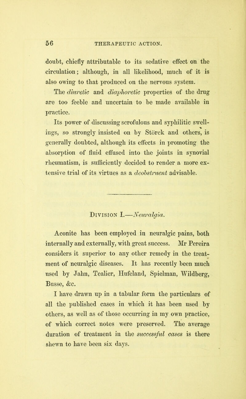 doubt, chiefly attributable to its sedative effect on the circulation; although, in all likelihood, much of it is also owing to that produced on the nervous system. The diuretic and diaphoretic properties of the drug are too feeble and uncertain to be made available in practice. Its power of discussing scrofulous and syphilitic swell- * ings, so strongly insisted on by Stbrck and others, is generally doubted, although its effects in promoting the absorption of fluid effused into the joints in synovial rheumatism, is sufficiently decided to render a more ex- tensive trial of its virtues as a deobstruent advisable. Division I.—Neuralgia. Aconite has been employed in neuralgic pains, both internally and externally, with great success. Mr Pereira considers it superior to any other remedy in the treat- ment of neuralgic diseases. It has recently been much used by Jahn, Tealier, Hufeland, Spielman, Wildberg, Busse, &c. I have drawn up in a tabular form the particulars of all the published cases in which it has been used by others, as well as of those occurring in my own practice, of which correct notes were preserved. The average duration of treatment in the successful cases is there shewn to have been six days.