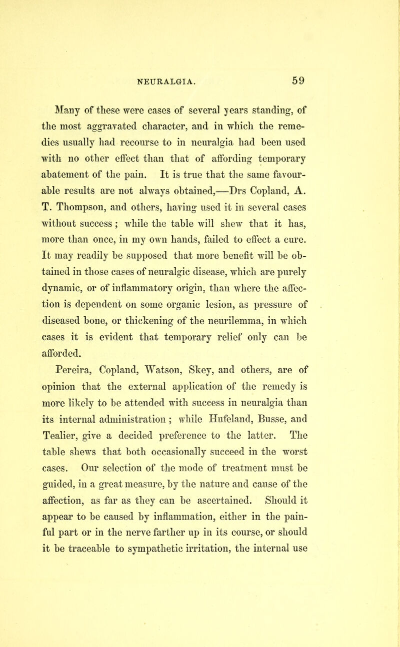 Many of these were cases of several years standing, of the most aggravated character, and in which the reme- dies usually had recourse to in neuralgia had been used with no other effect than that of affording temporary abatement of the pain. It is true that the same favour- able results are not always obtained,—Drs Copland, A. T. Thompson, and others, having used it in several cases without success; while the table will shew that it has, more than once, in my own hands, failed to effect a cure. It may readily be supposed that more benefit will be ob- tained in those cases of neuralgic disease, which are purely dynamic, or of inflammatory origin, than where the affec- tion is dependent on some organic lesion, as pressure of diseased bone, or thickening of the neurilemma, in which cases it is evident that temporary relief only can be afforded. Pereira, Copland, Watson, Skey, and others, are of opinion that the external application of the remedy is more likely to be attended with success in neuralgia than its internal administration ; while Hufeland, Busse, and Tealier, give a decided preference to the latter. The table shews that both occasionally succeed in the worst cases. Our selection of the mode of treatment must be guided, in a great measure, by the nature and cause of the affection, as far as they can be ascertained. Should it appear to be caused by inflammation, either in the pain- ful part or in the nerve farther up in its course, or should it be traceable to sympathetic irritation, the internal use