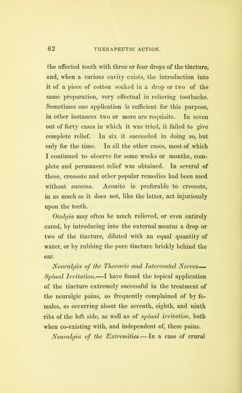 the affected tooth with three or four drops of the tincture, and, when a carious cavity exists, the introduction into it of a piece of cotton soaked in a drop or two of the same preparation, very effectual in relieving toothache. Sometimes one application is sufficient for this purpose, in other instances two or more are requisite. In seven out of forty cases in which it was tried, it failed to give complete relief. In six it succeeded in doing so, hut only for the time. In all the other cases, most of which I continued to observe for some weeks or months, com- plete and permanent relief was obtained. In several of these, creosote and other popular remedies had been used without success. Aconite is preferable to creosote, in as much as it does not, like the latter, act injuriously upon the teeth. Otalgia may often be much relieved, or even entirely cured, by introducing into the external meatus a drop or two of the tincture, diluted with an equal quantity of water, or by rubbing the pure tincture briskly behind the ear. Neuralgia of the Thoracic and Intercostal Nerves— Spinal Irritation.—I have found the topical application of the tincture extremely successful in the treatment of the neuralgic pains, so frequently complained of by fe- males, as occurring about the seventh, eighth, and ninth ribs of the left side, as well as of spinal irritation, both when co-existing with, and independent of, these pains. Neuralgia of the Extremities.—In a case of crural