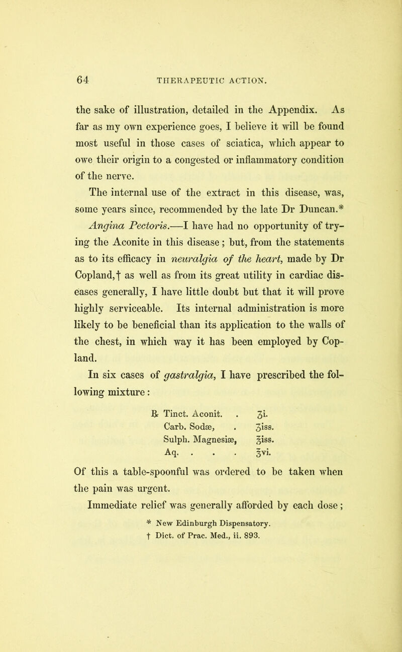 the sake of illustration, detailed in the Appendix. As far as my own experience goes, I believe it will be found most useful in those cases of sciatica, which appear to owe their origin to a congested or inflammatory condition of the nerve. The internal use of the extract in this disease, was, some years since, recommended by the late Dr Duncan.* Angina Pectoris.—I have had no opportunity of try- ing the Aconite in this disease; but, from the statements as to its efficacy in neuralgia of the heart, made by Dr Copland,t as well as from its great utility in cardiac dis- eases generally, I have little doubt but that it will prove highly serviceable. Its internal administration is more likely to be beneficial than its application to the walls of the chest, in which way it has been employed by Cop- land. In six cases of gastralgia, I have prescribed the fol- lowing mixture: Of this a table-spoonful was ordered to be taken when the pain was urgent. Immediate relief was generally afforded by each dose ; & Tinct. Aconit. Carb. Sodse, Sulph. Magnesise, Aq. • 3i- 3iss. ^iss. §vi. * New Edinburgh Dispensatory, f Diet, of Prac. Med., ii. 893.