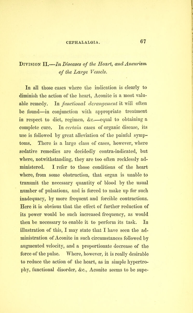 Division II.—In Diseases of the Heart, and Aneurism of the Large Vessels. In all those cases where the indication is clearly to diminish the action of the heart, Aconite is a most valu- able remedy. In functional derangement it will often be found—in conjunction with appropriate treatment in respect to diet, regimen, &c.—equal to obtaining a complete cure. In certain cases of organic disease, its use is followed by great alleviation of the painful symp- toms. There is a large class of cases, however, where sedative remedies are decidedly contra-indicated, but where, notwithstanding, they are too often recklessly ad- ministered. I refer to those conditions of the heart where, from some obstruction, that organ is unable to transmit the necessary quantity of blood by the usual number of pulsations, and is forced to make up for such inadequacy, by more frequent and forcible contractions. Here it is obvious that the effect of further reduction of its power would be such increased frequency, as would then be necessary to enable it to perform its task. In illustration of this, I may state that I have seen the ad- ministration of Aconite in such circumstances followed by augmented velocity, and a proportionate decrease of the force of the pulse. Where, however, it is really desirable to reduce the action of the heart, as in simple hypertro- phy, functional disorder, &c., Aconite seems to be supe-